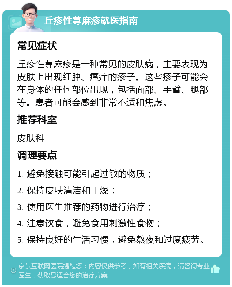 丘疹性荨麻疹就医指南 常见症状 丘疹性荨麻疹是一种常见的皮肤病，主要表现为皮肤上出现红肿、瘙痒的疹子。这些疹子可能会在身体的任何部位出现，包括面部、手臂、腿部等。患者可能会感到非常不适和焦虑。 推荐科室 皮肤科 调理要点 1. 避免接触可能引起过敏的物质； 2. 保持皮肤清洁和干燥； 3. 使用医生推荐的药物进行治疗； 4. 注意饮食，避免食用刺激性食物； 5. 保持良好的生活习惯，避免熬夜和过度疲劳。