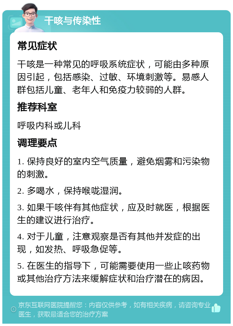 干咳与传染性 常见症状 干咳是一种常见的呼吸系统症状，可能由多种原因引起，包括感染、过敏、环境刺激等。易感人群包括儿童、老年人和免疫力较弱的人群。 推荐科室 呼吸内科或儿科 调理要点 1. 保持良好的室内空气质量，避免烟雾和污染物的刺激。 2. 多喝水，保持喉咙湿润。 3. 如果干咳伴有其他症状，应及时就医，根据医生的建议进行治疗。 4. 对于儿童，注意观察是否有其他并发症的出现，如发热、呼吸急促等。 5. 在医生的指导下，可能需要使用一些止咳药物或其他治疗方法来缓解症状和治疗潜在的病因。