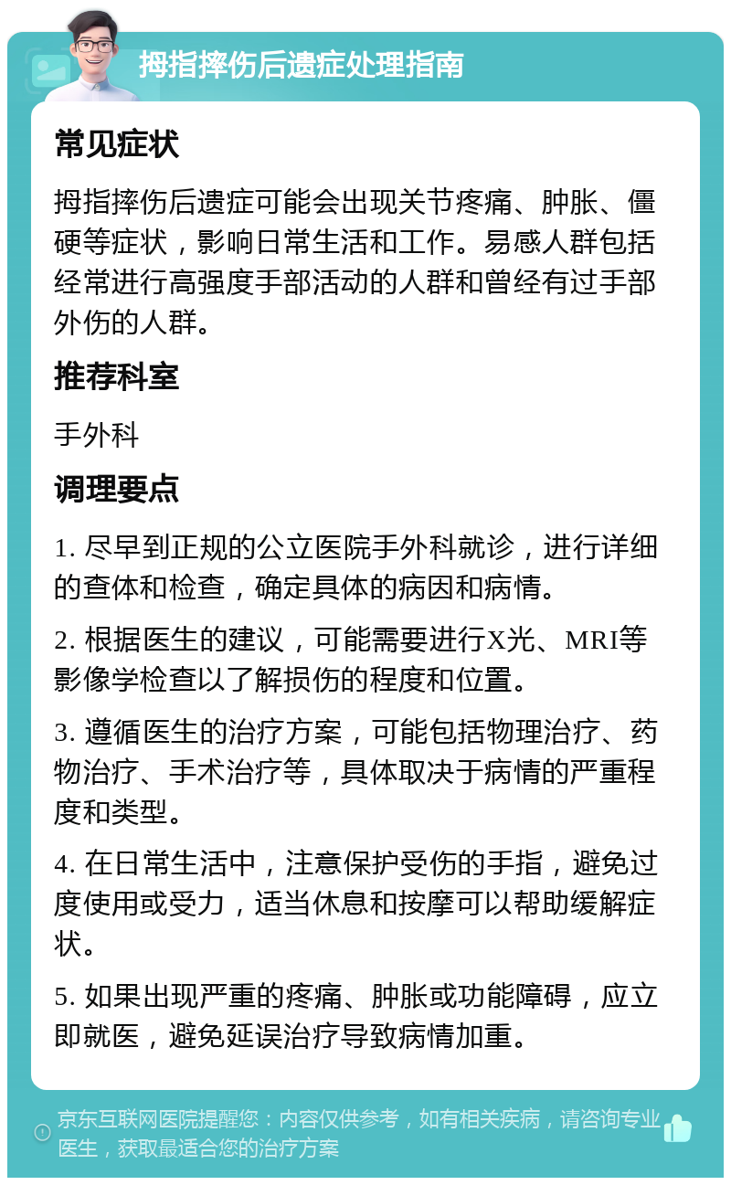 拇指摔伤后遗症处理指南 常见症状 拇指摔伤后遗症可能会出现关节疼痛、肿胀、僵硬等症状，影响日常生活和工作。易感人群包括经常进行高强度手部活动的人群和曾经有过手部外伤的人群。 推荐科室 手外科 调理要点 1. 尽早到正规的公立医院手外科就诊，进行详细的查体和检查，确定具体的病因和病情。 2. 根据医生的建议，可能需要进行X光、MRI等影像学检查以了解损伤的程度和位置。 3. 遵循医生的治疗方案，可能包括物理治疗、药物治疗、手术治疗等，具体取决于病情的严重程度和类型。 4. 在日常生活中，注意保护受伤的手指，避免过度使用或受力，适当休息和按摩可以帮助缓解症状。 5. 如果出现严重的疼痛、肿胀或功能障碍，应立即就医，避免延误治疗导致病情加重。