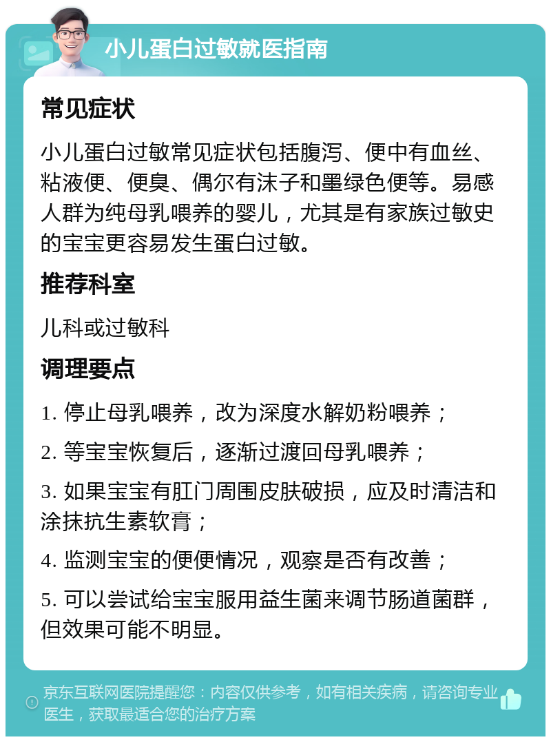 小儿蛋白过敏就医指南 常见症状 小儿蛋白过敏常见症状包括腹泻、便中有血丝、粘液便、便臭、偶尔有沫子和墨绿色便等。易感人群为纯母乳喂养的婴儿，尤其是有家族过敏史的宝宝更容易发生蛋白过敏。 推荐科室 儿科或过敏科 调理要点 1. 停止母乳喂养，改为深度水解奶粉喂养； 2. 等宝宝恢复后，逐渐过渡回母乳喂养； 3. 如果宝宝有肛门周围皮肤破损，应及时清洁和涂抹抗生素软膏； 4. 监测宝宝的便便情况，观察是否有改善； 5. 可以尝试给宝宝服用益生菌来调节肠道菌群，但效果可能不明显。