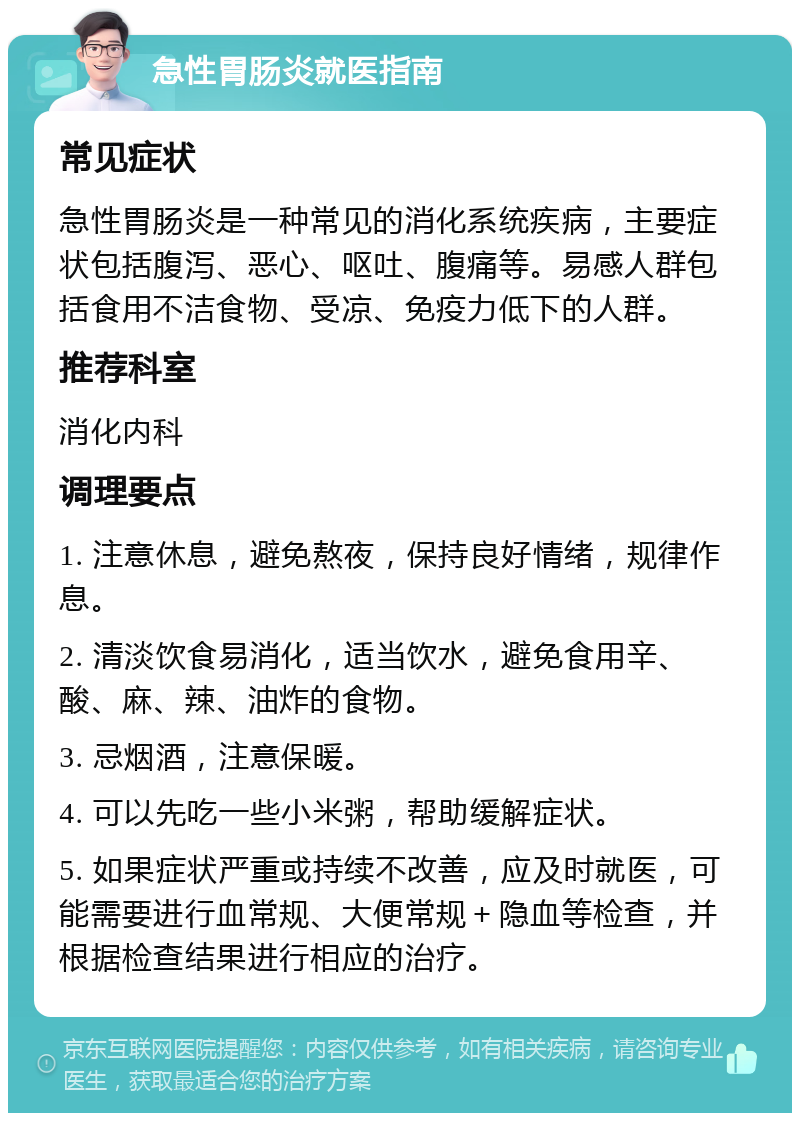 急性胃肠炎就医指南 常见症状 急性胃肠炎是一种常见的消化系统疾病，主要症状包括腹泻、恶心、呕吐、腹痛等。易感人群包括食用不洁食物、受凉、免疫力低下的人群。 推荐科室 消化内科 调理要点 1. 注意休息，避免熬夜，保持良好情绪，规律作息。 2. 清淡饮食易消化，适当饮水，避免食用辛、酸、麻、辣、油炸的食物。 3. 忌烟酒，注意保暖。 4. 可以先吃一些小米粥，帮助缓解症状。 5. 如果症状严重或持续不改善，应及时就医，可能需要进行血常规、大便常规＋隐血等检查，并根据检查结果进行相应的治疗。