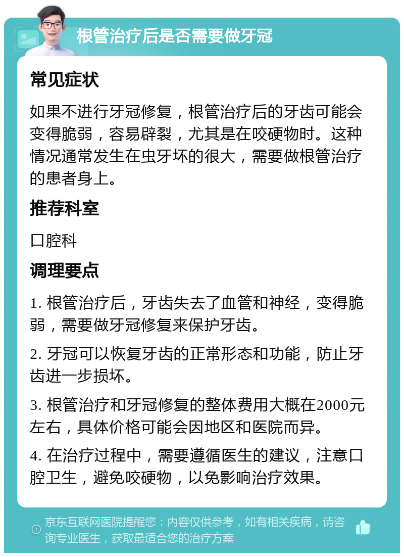 根管治疗后是否需要做牙冠 常见症状 如果不进行牙冠修复，根管治疗后的牙齿可能会变得脆弱，容易辟裂，尤其是在咬硬物时。这种情况通常发生在虫牙坏的很大，需要做根管治疗的患者身上。 推荐科室 口腔科 调理要点 1. 根管治疗后，牙齿失去了血管和神经，变得脆弱，需要做牙冠修复来保护牙齿。 2. 牙冠可以恢复牙齿的正常形态和功能，防止牙齿进一步损坏。 3. 根管治疗和牙冠修复的整体费用大概在2000元左右，具体价格可能会因地区和医院而异。 4. 在治疗过程中，需要遵循医生的建议，注意口腔卫生，避免咬硬物，以免影响治疗效果。