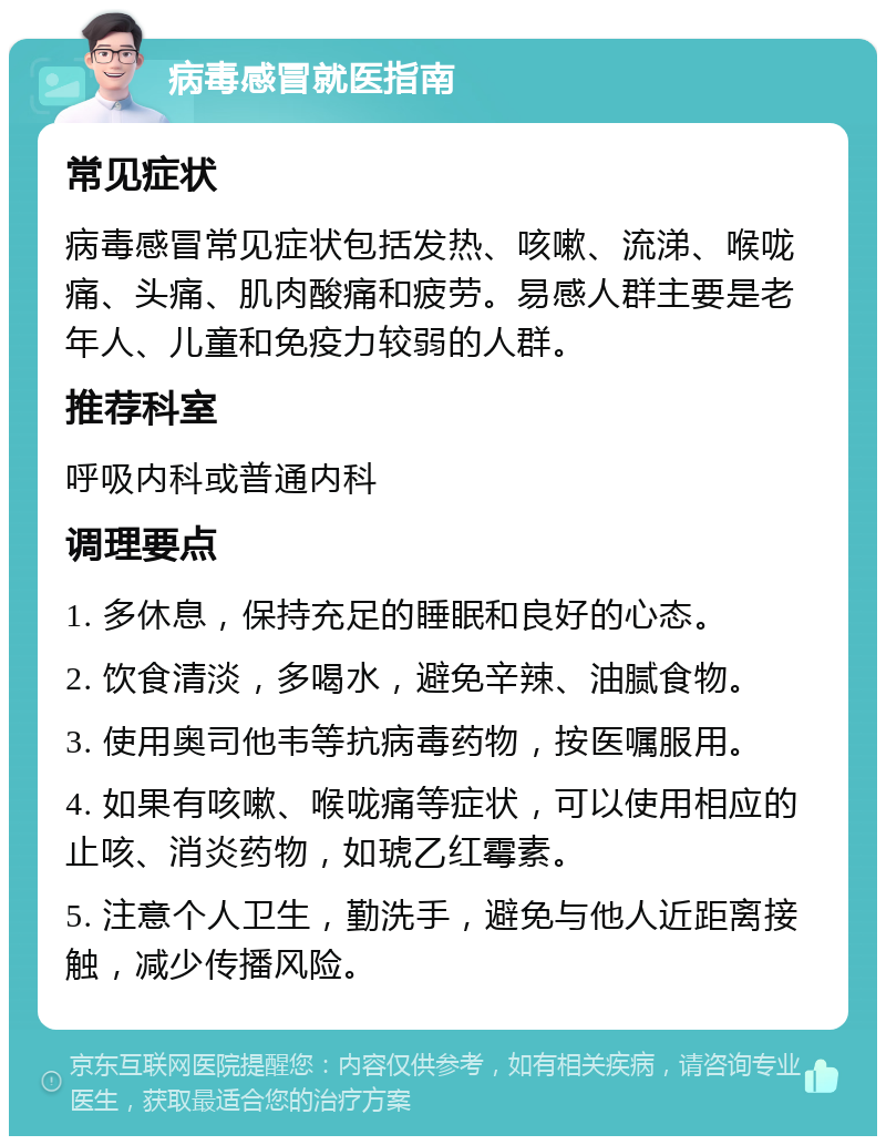 病毒感冒就医指南 常见症状 病毒感冒常见症状包括发热、咳嗽、流涕、喉咙痛、头痛、肌肉酸痛和疲劳。易感人群主要是老年人、儿童和免疫力较弱的人群。 推荐科室 呼吸内科或普通内科 调理要点 1. 多休息，保持充足的睡眠和良好的心态。 2. 饮食清淡，多喝水，避免辛辣、油腻食物。 3. 使用奥司他韦等抗病毒药物，按医嘱服用。 4. 如果有咳嗽、喉咙痛等症状，可以使用相应的止咳、消炎药物，如琥乙红霉素。 5. 注意个人卫生，勤洗手，避免与他人近距离接触，减少传播风险。