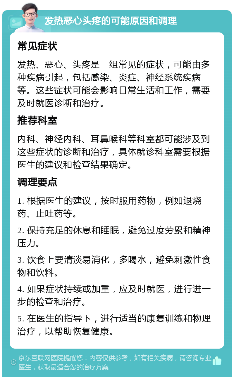 发热恶心头疼的可能原因和调理 常见症状 发热、恶心、头疼是一组常见的症状，可能由多种疾病引起，包括感染、炎症、神经系统疾病等。这些症状可能会影响日常生活和工作，需要及时就医诊断和治疗。 推荐科室 内科、神经内科、耳鼻喉科等科室都可能涉及到这些症状的诊断和治疗，具体就诊科室需要根据医生的建议和检查结果确定。 调理要点 1. 根据医生的建议，按时服用药物，例如退烧药、止吐药等。 2. 保持充足的休息和睡眠，避免过度劳累和精神压力。 3. 饮食上要清淡易消化，多喝水，避免刺激性食物和饮料。 4. 如果症状持续或加重，应及时就医，进行进一步的检查和治疗。 5. 在医生的指导下，进行适当的康复训练和物理治疗，以帮助恢复健康。