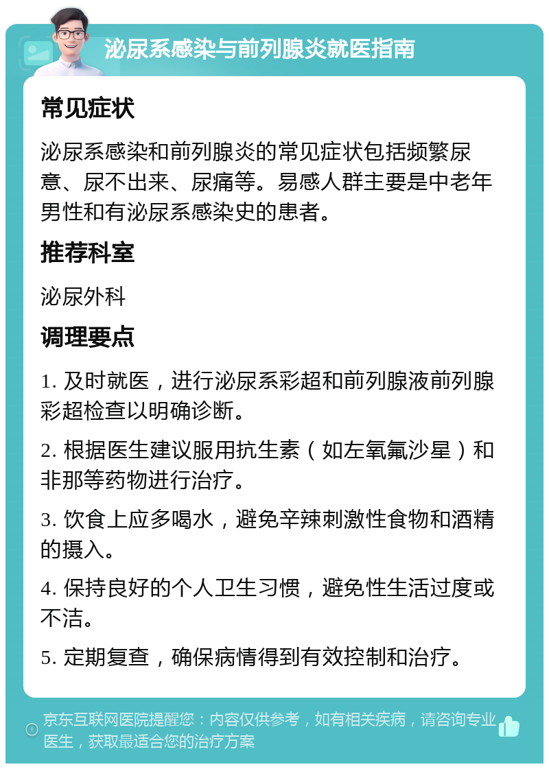 泌尿系感染与前列腺炎就医指南 常见症状 泌尿系感染和前列腺炎的常见症状包括频繁尿意、尿不出来、尿痛等。易感人群主要是中老年男性和有泌尿系感染史的患者。 推荐科室 泌尿外科 调理要点 1. 及时就医，进行泌尿系彩超和前列腺液前列腺彩超检查以明确诊断。 2. 根据医生建议服用抗生素（如左氧氟沙星）和非那等药物进行治疗。 3. 饮食上应多喝水，避免辛辣刺激性食物和酒精的摄入。 4. 保持良好的个人卫生习惯，避免性生活过度或不洁。 5. 定期复查，确保病情得到有效控制和治疗。