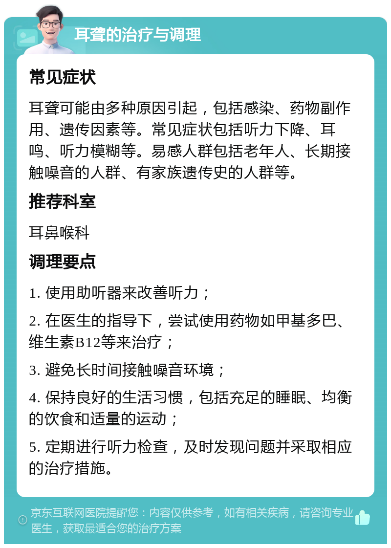 耳聋的治疗与调理 常见症状 耳聋可能由多种原因引起，包括感染、药物副作用、遗传因素等。常见症状包括听力下降、耳鸣、听力模糊等。易感人群包括老年人、长期接触噪音的人群、有家族遗传史的人群等。 推荐科室 耳鼻喉科 调理要点 1. 使用助听器来改善听力； 2. 在医生的指导下，尝试使用药物如甲基多巴、维生素B12等来治疗； 3. 避免长时间接触噪音环境； 4. 保持良好的生活习惯，包括充足的睡眠、均衡的饮食和适量的运动； 5. 定期进行听力检查，及时发现问题并采取相应的治疗措施。