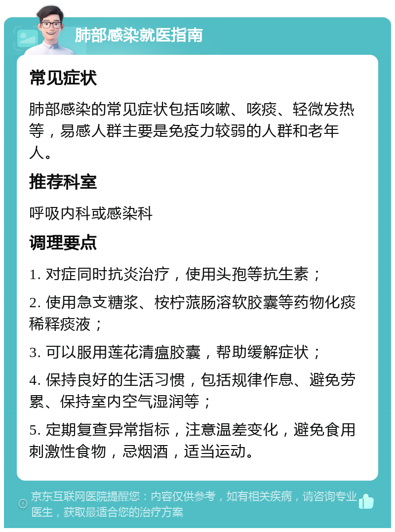 肺部感染就医指南 常见症状 肺部感染的常见症状包括咳嗽、咳痰、轻微发热等，易感人群主要是免疫力较弱的人群和老年人。 推荐科室 呼吸内科或感染科 调理要点 1. 对症同时抗炎治疗，使用头孢等抗生素； 2. 使用急支糖浆、桉柠蒎肠溶软胶囊等药物化痰稀释痰液； 3. 可以服用莲花清瘟胶囊，帮助缓解症状； 4. 保持良好的生活习惯，包括规律作息、避免劳累、保持室内空气湿润等； 5. 定期复查异常指标，注意温差变化，避免食用刺激性食物，忌烟酒，适当运动。