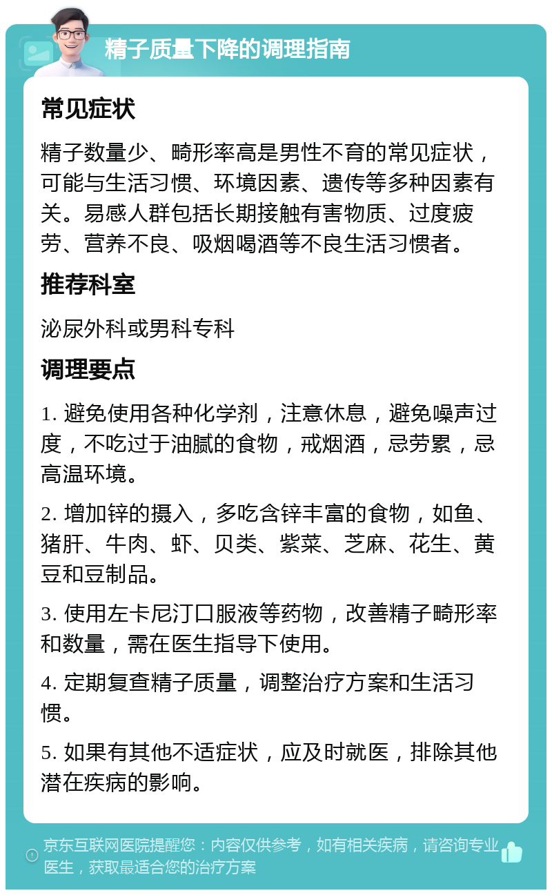 精子质量下降的调理指南 常见症状 精子数量少、畸形率高是男性不育的常见症状，可能与生活习惯、环境因素、遗传等多种因素有关。易感人群包括长期接触有害物质、过度疲劳、营养不良、吸烟喝酒等不良生活习惯者。 推荐科室 泌尿外科或男科专科 调理要点 1. 避免使用各种化学剂，注意休息，避免噪声过度，不吃过于油腻的食物，戒烟酒，忌劳累，忌高温环境。 2. 增加锌的摄入，多吃含锌丰富的食物，如鱼、猪肝、牛肉、虾、贝类、紫菜、芝麻、花生、黄豆和豆制品。 3. 使用左卡尼汀口服液等药物，改善精子畸形率和数量，需在医生指导下使用。 4. 定期复查精子质量，调整治疗方案和生活习惯。 5. 如果有其他不适症状，应及时就医，排除其他潜在疾病的影响。