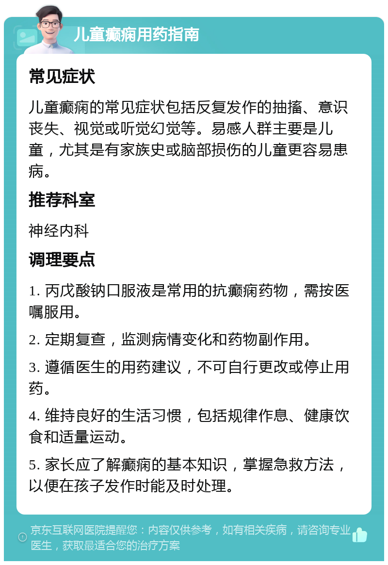 儿童癫痫用药指南 常见症状 儿童癫痫的常见症状包括反复发作的抽搐、意识丧失、视觉或听觉幻觉等。易感人群主要是儿童，尤其是有家族史或脑部损伤的儿童更容易患病。 推荐科室 神经内科 调理要点 1. 丙戊酸钠口服液是常用的抗癫痫药物，需按医嘱服用。 2. 定期复查，监测病情变化和药物副作用。 3. 遵循医生的用药建议，不可自行更改或停止用药。 4. 维持良好的生活习惯，包括规律作息、健康饮食和适量运动。 5. 家长应了解癫痫的基本知识，掌握急救方法，以便在孩子发作时能及时处理。