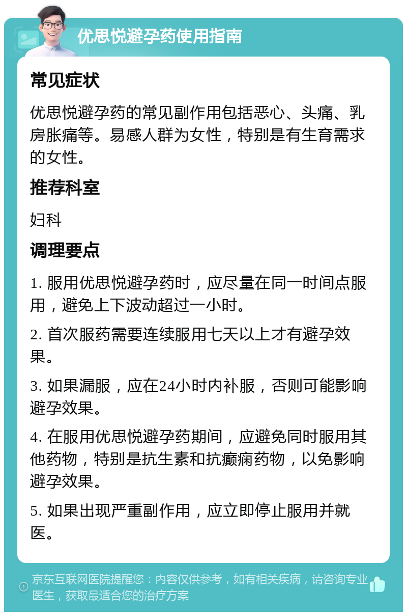 优思悦避孕药使用指南 常见症状 优思悦避孕药的常见副作用包括恶心、头痛、乳房胀痛等。易感人群为女性，特别是有生育需求的女性。 推荐科室 妇科 调理要点 1. 服用优思悦避孕药时，应尽量在同一时间点服用，避免上下波动超过一小时。 2. 首次服药需要连续服用七天以上才有避孕效果。 3. 如果漏服，应在24小时内补服，否则可能影响避孕效果。 4. 在服用优思悦避孕药期间，应避免同时服用其他药物，特别是抗生素和抗癫痫药物，以免影响避孕效果。 5. 如果出现严重副作用，应立即停止服用并就医。