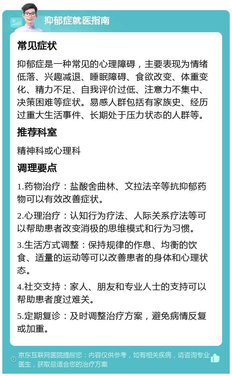 抑郁症就医指南 常见症状 抑郁症是一种常见的心理障碍，主要表现为情绪低落、兴趣减退、睡眠障碍、食欲改变、体重变化、精力不足、自我评价过低、注意力不集中、决策困难等症状。易感人群包括有家族史、经历过重大生活事件、长期处于压力状态的人群等。 推荐科室 精神科或心理科 调理要点 1.药物治疗：盐酸舍曲林、文拉法辛等抗抑郁药物可以有效改善症状。 2.心理治疗：认知行为疗法、人际关系疗法等可以帮助患者改变消极的思维模式和行为习惯。 3.生活方式调整：保持规律的作息、均衡的饮食、适量的运动等可以改善患者的身体和心理状态。 4.社交支持：家人、朋友和专业人士的支持可以帮助患者度过难关。 5.定期复诊：及时调整治疗方案，避免病情反复或加重。