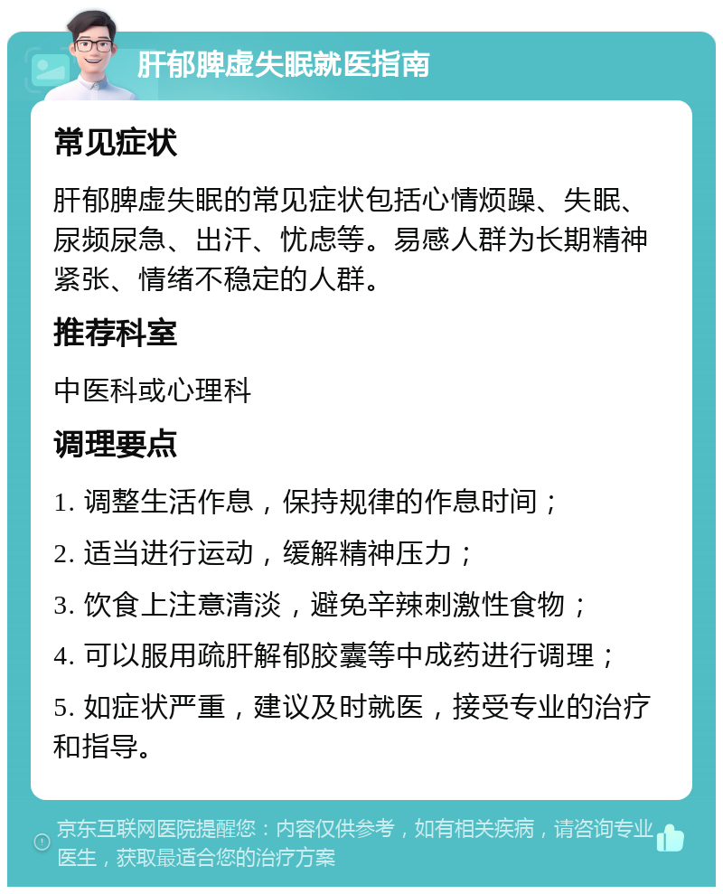 肝郁脾虚失眠就医指南 常见症状 肝郁脾虚失眠的常见症状包括心情烦躁、失眠、尿频尿急、出汗、忧虑等。易感人群为长期精神紧张、情绪不稳定的人群。 推荐科室 中医科或心理科 调理要点 1. 调整生活作息，保持规律的作息时间； 2. 适当进行运动，缓解精神压力； 3. 饮食上注意清淡，避免辛辣刺激性食物； 4. 可以服用疏肝解郁胶囊等中成药进行调理； 5. 如症状严重，建议及时就医，接受专业的治疗和指导。