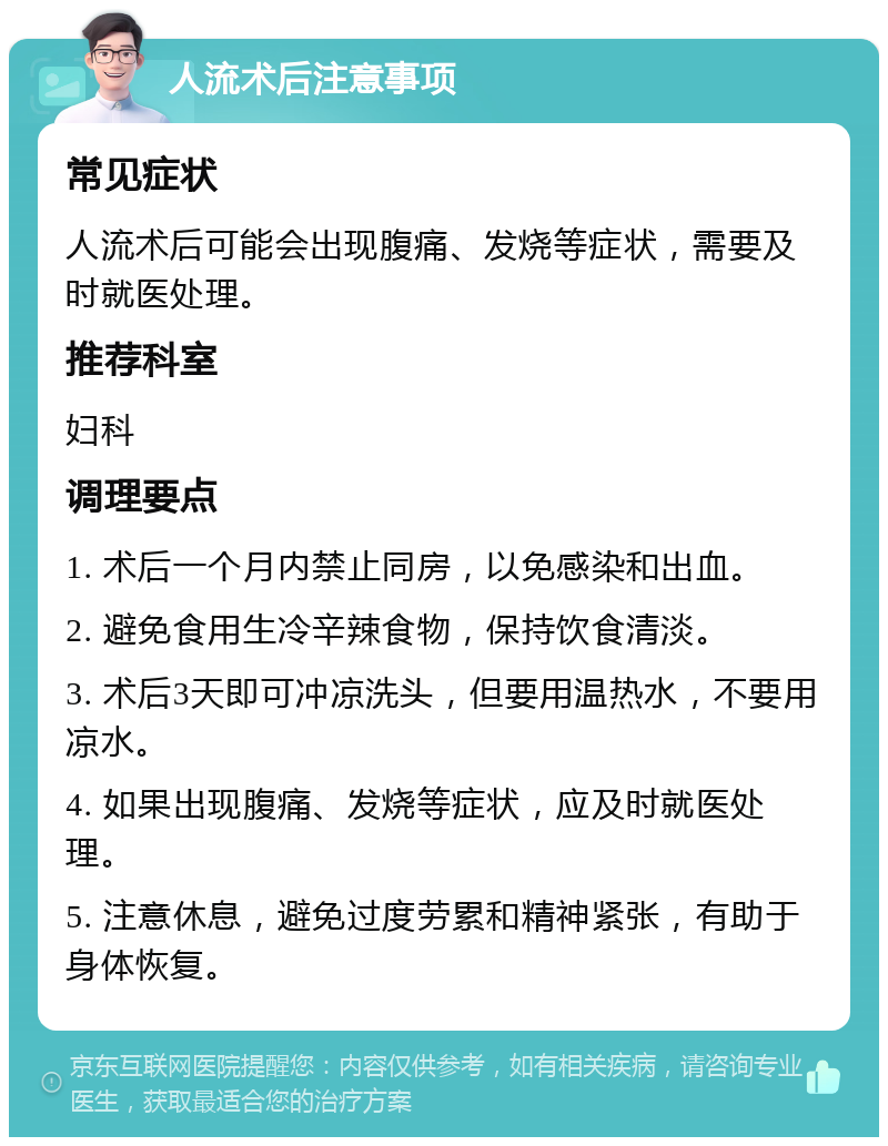 人流术后注意事项 常见症状 人流术后可能会出现腹痛、发烧等症状，需要及时就医处理。 推荐科室 妇科 调理要点 1. 术后一个月内禁止同房，以免感染和出血。 2. 避免食用生冷辛辣食物，保持饮食清淡。 3. 术后3天即可冲凉洗头，但要用温热水，不要用凉水。 4. 如果出现腹痛、发烧等症状，应及时就医处理。 5. 注意休息，避免过度劳累和精神紧张，有助于身体恢复。