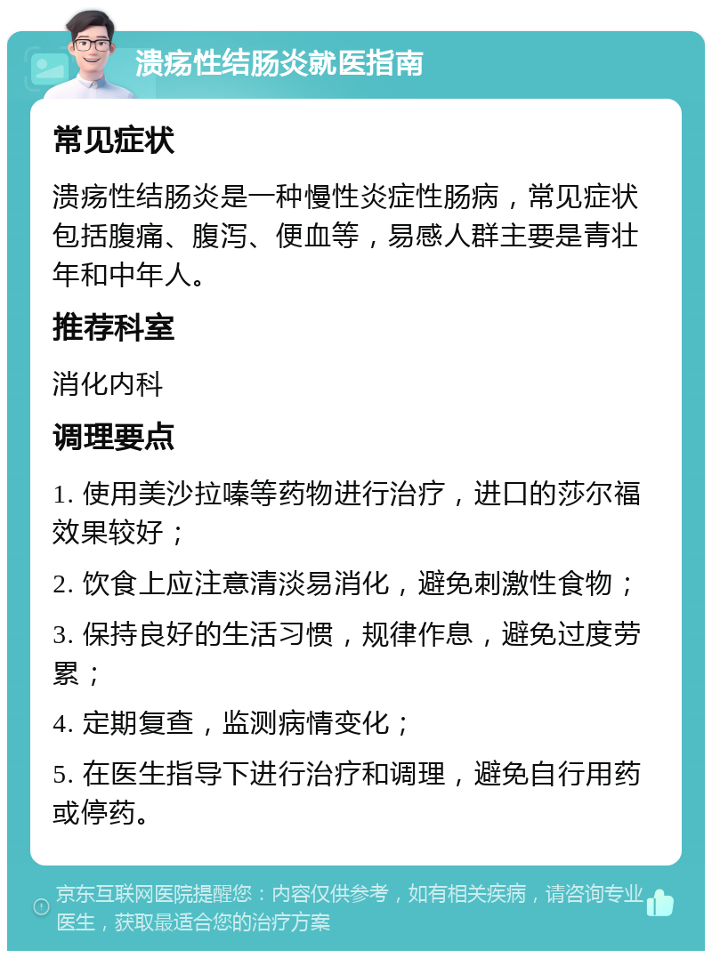 溃疡性结肠炎就医指南 常见症状 溃疡性结肠炎是一种慢性炎症性肠病，常见症状包括腹痛、腹泻、便血等，易感人群主要是青壮年和中年人。 推荐科室 消化内科 调理要点 1. 使用美沙拉嗪等药物进行治疗，进口的莎尔福效果较好； 2. 饮食上应注意清淡易消化，避免刺激性食物； 3. 保持良好的生活习惯，规律作息，避免过度劳累； 4. 定期复查，监测病情变化； 5. 在医生指导下进行治疗和调理，避免自行用药或停药。