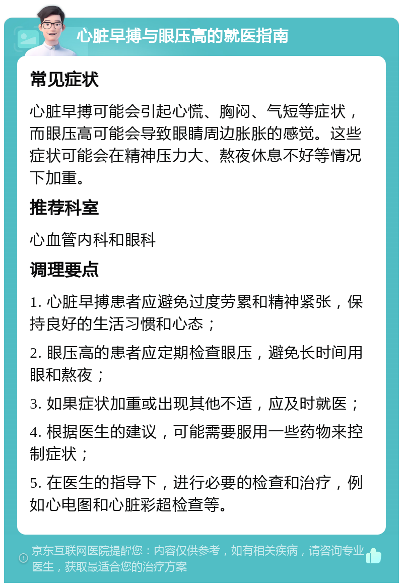 心脏早搏与眼压高的就医指南 常见症状 心脏早搏可能会引起心慌、胸闷、气短等症状，而眼压高可能会导致眼睛周边胀胀的感觉。这些症状可能会在精神压力大、熬夜休息不好等情况下加重。 推荐科室 心血管内科和眼科 调理要点 1. 心脏早搏患者应避免过度劳累和精神紧张，保持良好的生活习惯和心态； 2. 眼压高的患者应定期检查眼压，避免长时间用眼和熬夜； 3. 如果症状加重或出现其他不适，应及时就医； 4. 根据医生的建议，可能需要服用一些药物来控制症状； 5. 在医生的指导下，进行必要的检查和治疗，例如心电图和心脏彩超检查等。