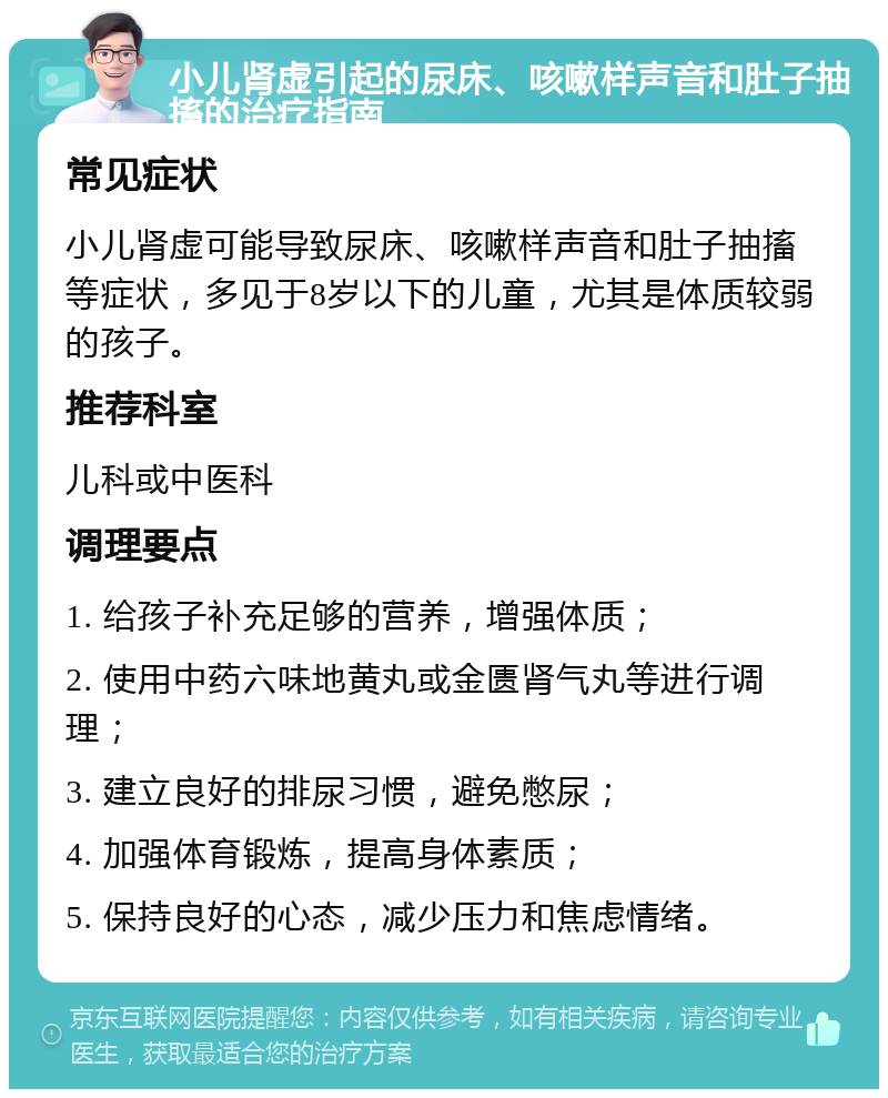 小儿肾虚引起的尿床、咳嗽样声音和肚子抽搐的治疗指南 常见症状 小儿肾虚可能导致尿床、咳嗽样声音和肚子抽搐等症状，多见于8岁以下的儿童，尤其是体质较弱的孩子。 推荐科室 儿科或中医科 调理要点 1. 给孩子补充足够的营养，增强体质； 2. 使用中药六味地黄丸或金匮肾气丸等进行调理； 3. 建立良好的排尿习惯，避免憋尿； 4. 加强体育锻炼，提高身体素质； 5. 保持良好的心态，减少压力和焦虑情绪。