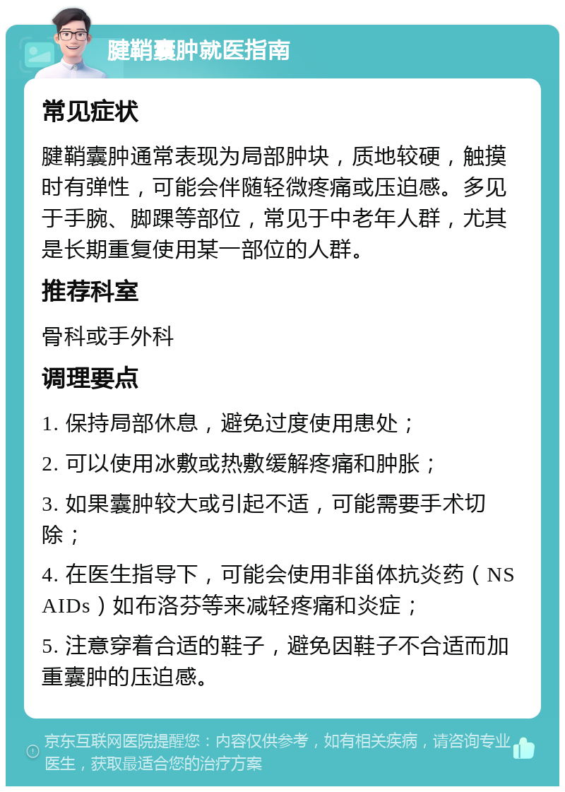 腱鞘囊肿就医指南 常见症状 腱鞘囊肿通常表现为局部肿块，质地较硬，触摸时有弹性，可能会伴随轻微疼痛或压迫感。多见于手腕、脚踝等部位，常见于中老年人群，尤其是长期重复使用某一部位的人群。 推荐科室 骨科或手外科 调理要点 1. 保持局部休息，避免过度使用患处； 2. 可以使用冰敷或热敷缓解疼痛和肿胀； 3. 如果囊肿较大或引起不适，可能需要手术切除； 4. 在医生指导下，可能会使用非甾体抗炎药（NSAIDs）如布洛芬等来减轻疼痛和炎症； 5. 注意穿着合适的鞋子，避免因鞋子不合适而加重囊肿的压迫感。