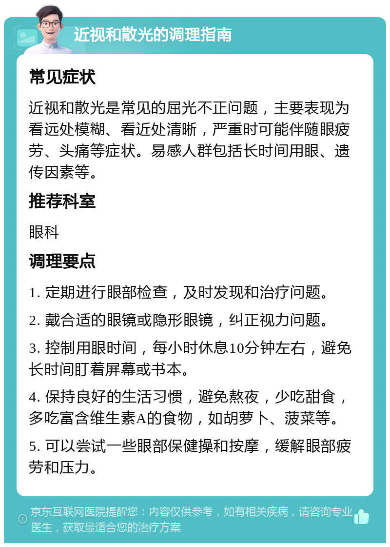 近视和散光的调理指南 常见症状 近视和散光是常见的屈光不正问题，主要表现为看远处模糊、看近处清晰，严重时可能伴随眼疲劳、头痛等症状。易感人群包括长时间用眼、遗传因素等。 推荐科室 眼科 调理要点 1. 定期进行眼部检查，及时发现和治疗问题。 2. 戴合适的眼镜或隐形眼镜，纠正视力问题。 3. 控制用眼时间，每小时休息10分钟左右，避免长时间盯着屏幕或书本。 4. 保持良好的生活习惯，避免熬夜，少吃甜食，多吃富含维生素A的食物，如胡萝卜、菠菜等。 5. 可以尝试一些眼部保健操和按摩，缓解眼部疲劳和压力。