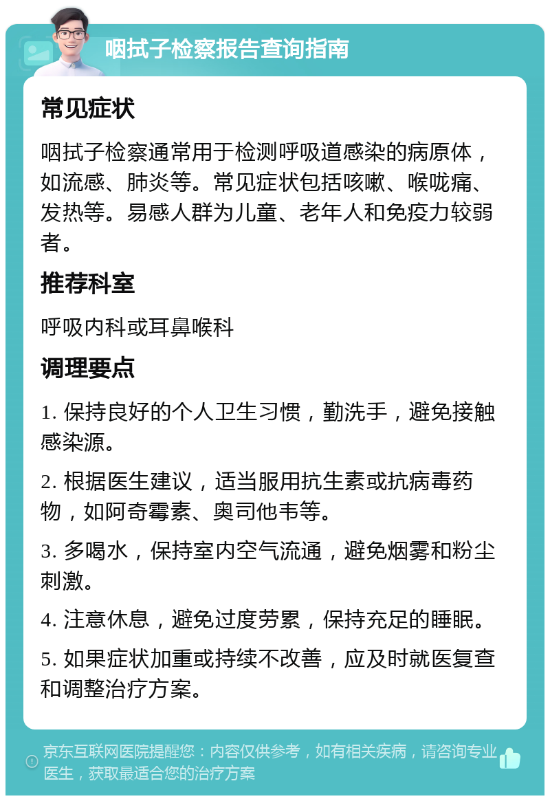 咽拭子检察报告查询指南 常见症状 咽拭子检察通常用于检测呼吸道感染的病原体，如流感、肺炎等。常见症状包括咳嗽、喉咙痛、发热等。易感人群为儿童、老年人和免疫力较弱者。 推荐科室 呼吸内科或耳鼻喉科 调理要点 1. 保持良好的个人卫生习惯，勤洗手，避免接触感染源。 2. 根据医生建议，适当服用抗生素或抗病毒药物，如阿奇霉素、奥司他韦等。 3. 多喝水，保持室内空气流通，避免烟雾和粉尘刺激。 4. 注意休息，避免过度劳累，保持充足的睡眠。 5. 如果症状加重或持续不改善，应及时就医复查和调整治疗方案。