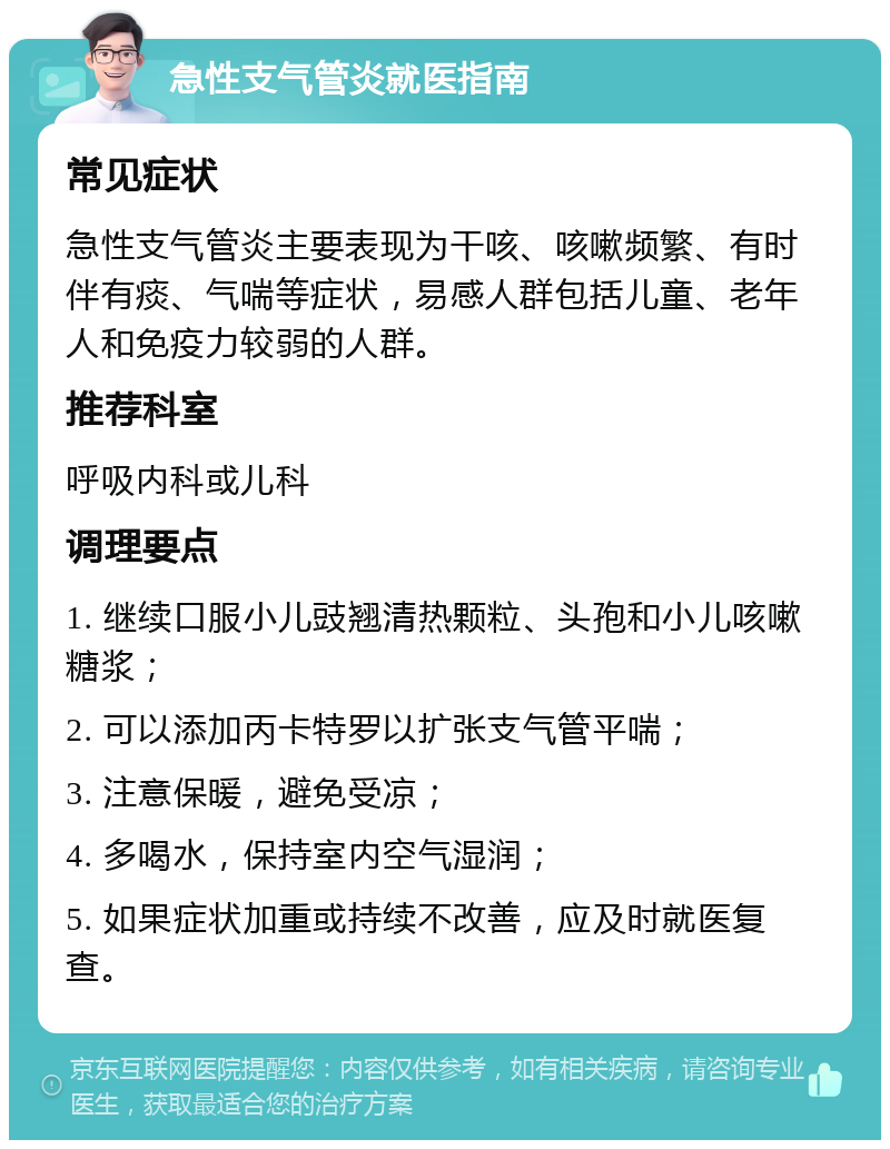 急性支气管炎就医指南 常见症状 急性支气管炎主要表现为干咳、咳嗽频繁、有时伴有痰、气喘等症状，易感人群包括儿童、老年人和免疫力较弱的人群。 推荐科室 呼吸内科或儿科 调理要点 1. 继续口服小儿豉翘清热颗粒、头孢和小儿咳嗽糖浆； 2. 可以添加丙卡特罗以扩张支气管平喘； 3. 注意保暖，避免受凉； 4. 多喝水，保持室内空气湿润； 5. 如果症状加重或持续不改善，应及时就医复查。