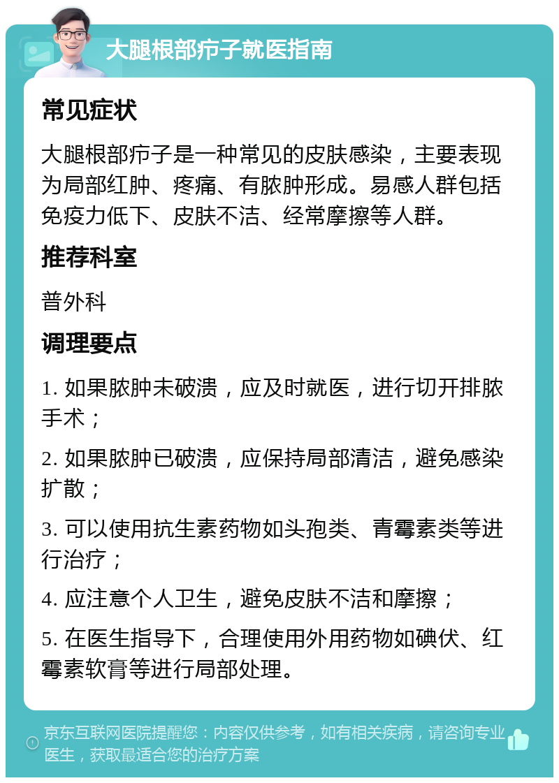 大腿根部疖子就医指南 常见症状 大腿根部疖子是一种常见的皮肤感染，主要表现为局部红肿、疼痛、有脓肿形成。易感人群包括免疫力低下、皮肤不洁、经常摩擦等人群。 推荐科室 普外科 调理要点 1. 如果脓肿未破溃，应及时就医，进行切开排脓手术； 2. 如果脓肿已破溃，应保持局部清洁，避免感染扩散； 3. 可以使用抗生素药物如头孢类、青霉素类等进行治疗； 4. 应注意个人卫生，避免皮肤不洁和摩擦； 5. 在医生指导下，合理使用外用药物如碘伏、红霉素软膏等进行局部处理。