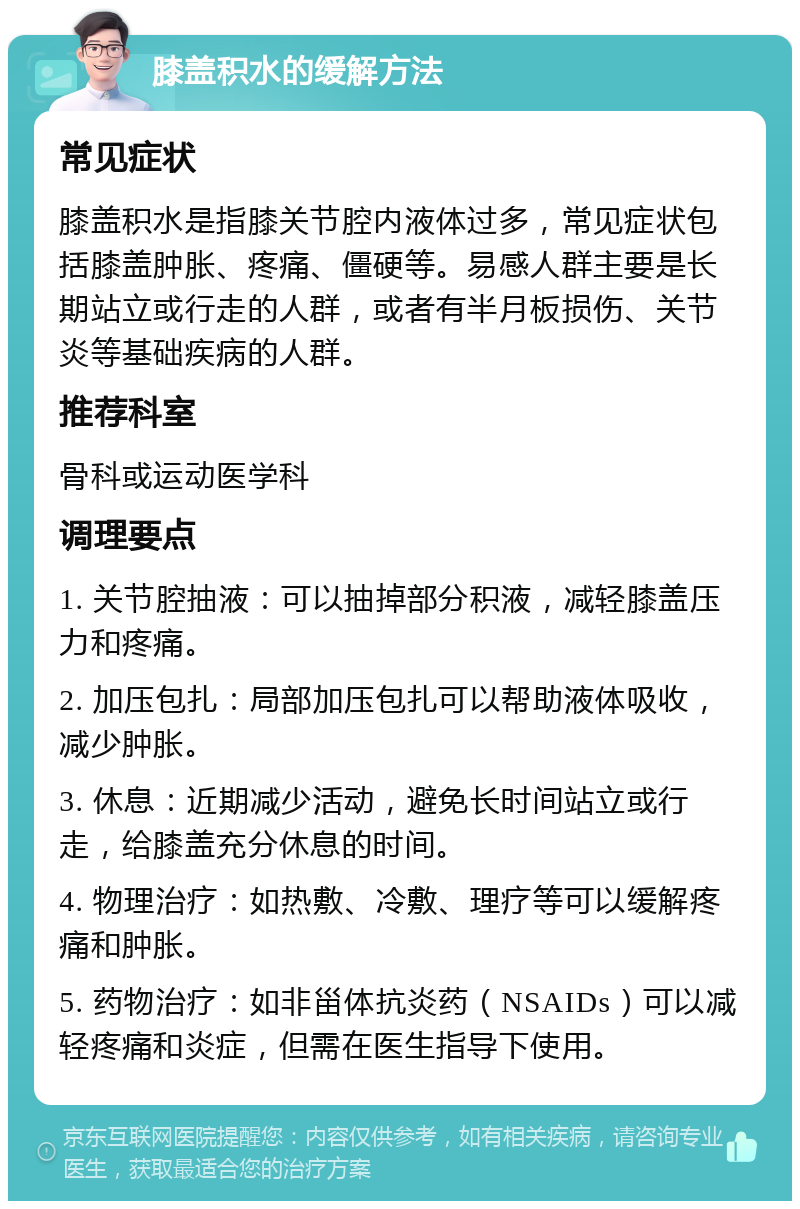 膝盖积水的缓解方法 常见症状 膝盖积水是指膝关节腔内液体过多，常见症状包括膝盖肿胀、疼痛、僵硬等。易感人群主要是长期站立或行走的人群，或者有半月板损伤、关节炎等基础疾病的人群。 推荐科室 骨科或运动医学科 调理要点 1. 关节腔抽液：可以抽掉部分积液，减轻膝盖压力和疼痛。 2. 加压包扎：局部加压包扎可以帮助液体吸收，减少肿胀。 3. 休息：近期减少活动，避免长时间站立或行走，给膝盖充分休息的时间。 4. 物理治疗：如热敷、冷敷、理疗等可以缓解疼痛和肿胀。 5. 药物治疗：如非甾体抗炎药（NSAIDs）可以减轻疼痛和炎症，但需在医生指导下使用。