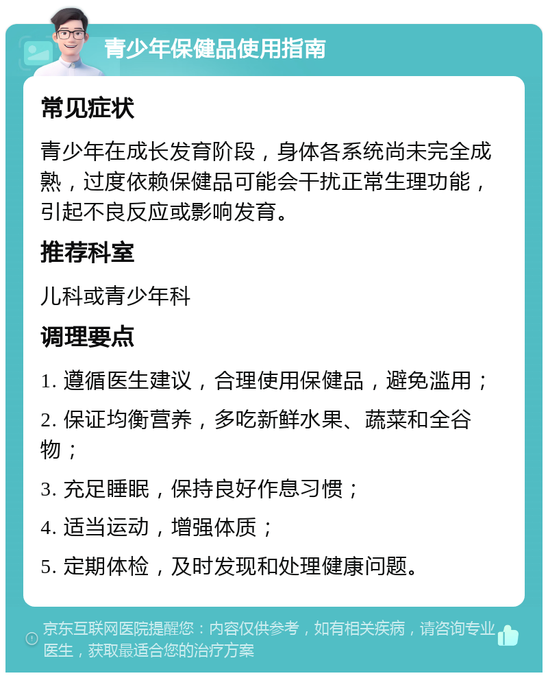 青少年保健品使用指南 常见症状 青少年在成长发育阶段，身体各系统尚未完全成熟，过度依赖保健品可能会干扰正常生理功能，引起不良反应或影响发育。 推荐科室 儿科或青少年科 调理要点 1. 遵循医生建议，合理使用保健品，避免滥用； 2. 保证均衡营养，多吃新鲜水果、蔬菜和全谷物； 3. 充足睡眠，保持良好作息习惯； 4. 适当运动，增强体质； 5. 定期体检，及时发现和处理健康问题。