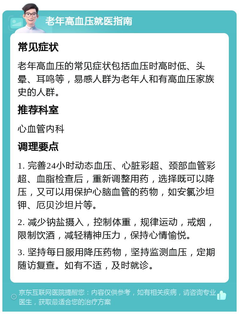 老年高血压就医指南 常见症状 老年高血压的常见症状包括血压时高时低、头晕、耳鸣等，易感人群为老年人和有高血压家族史的人群。 推荐科室 心血管内科 调理要点 1. 完善24小时动态血压、心脏彩超、颈部血管彩超、血脂检查后，重新调整用药，选择既可以降压，又可以用保护心脑血管的药物，如安氯沙坦钾、厄贝沙坦片等。 2. 减少钠盐摄入，控制体重，规律运动，戒烟，限制饮酒，减轻精神压力，保持心情愉悦。 3. 坚持每日服用降压药物，坚持监测血压，定期随访复查。如有不适，及时就诊。