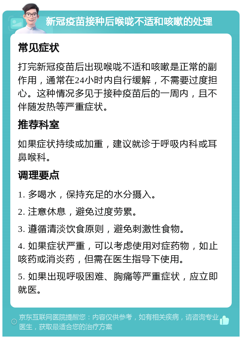 新冠疫苗接种后喉咙不适和咳嗽的处理 常见症状 打完新冠疫苗后出现喉咙不适和咳嗽是正常的副作用，通常在24小时内自行缓解，不需要过度担心。这种情况多见于接种疫苗后的一周内，且不伴随发热等严重症状。 推荐科室 如果症状持续或加重，建议就诊于呼吸内科或耳鼻喉科。 调理要点 1. 多喝水，保持充足的水分摄入。 2. 注意休息，避免过度劳累。 3. 遵循清淡饮食原则，避免刺激性食物。 4. 如果症状严重，可以考虑使用对症药物，如止咳药或消炎药，但需在医生指导下使用。 5. 如果出现呼吸困难、胸痛等严重症状，应立即就医。