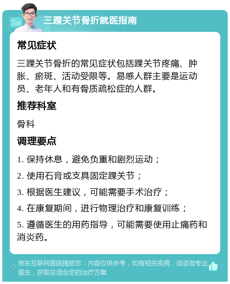 三踝关节骨折就医指南 常见症状 三踝关节骨折的常见症状包括踝关节疼痛、肿胀、瘀斑、活动受限等。易感人群主要是运动员、老年人和有骨质疏松症的人群。 推荐科室 骨科 调理要点 1. 保持休息，避免负重和剧烈运动； 2. 使用石膏或支具固定踝关节； 3. 根据医生建议，可能需要手术治疗； 4. 在康复期间，进行物理治疗和康复训练； 5. 遵循医生的用药指导，可能需要使用止痛药和消炎药。