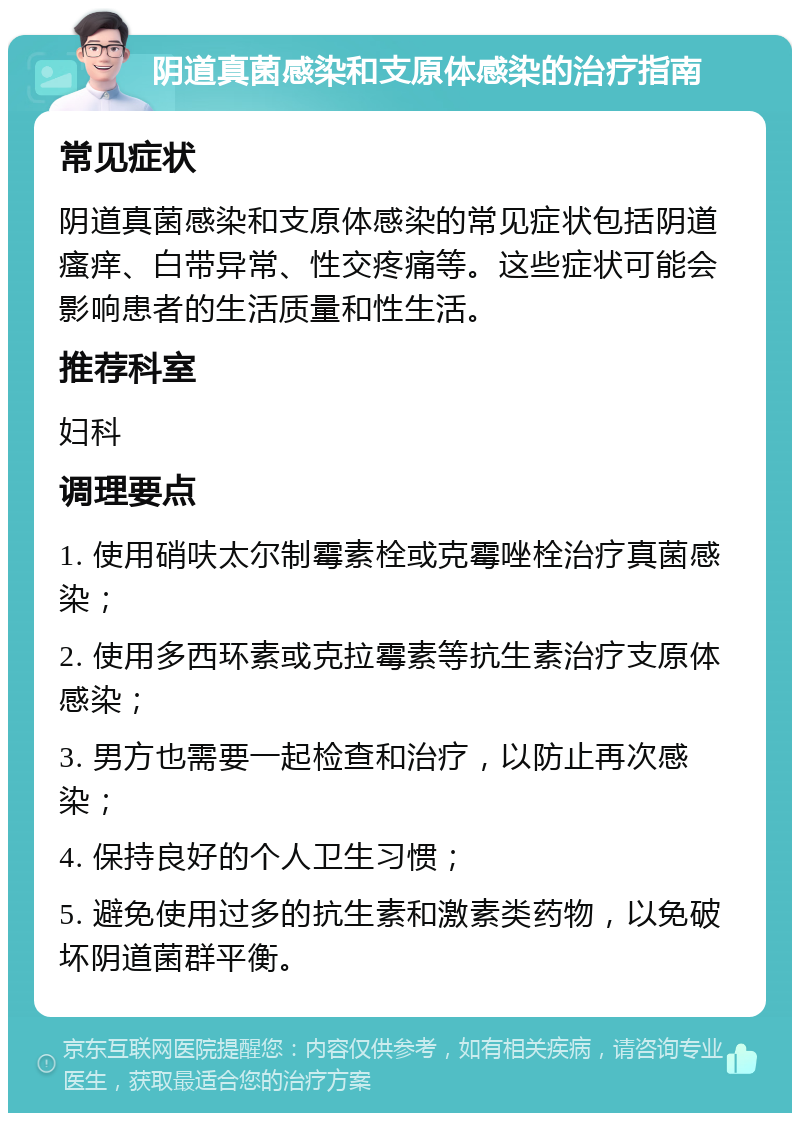 阴道真菌感染和支原体感染的治疗指南 常见症状 阴道真菌感染和支原体感染的常见症状包括阴道瘙痒、白带异常、性交疼痛等。这些症状可能会影响患者的生活质量和性生活。 推荐科室 妇科 调理要点 1. 使用硝呋太尔制霉素栓或克霉唑栓治疗真菌感染； 2. 使用多西环素或克拉霉素等抗生素治疗支原体感染； 3. 男方也需要一起检查和治疗，以防止再次感染； 4. 保持良好的个人卫生习惯； 5. 避免使用过多的抗生素和激素类药物，以免破坏阴道菌群平衡。