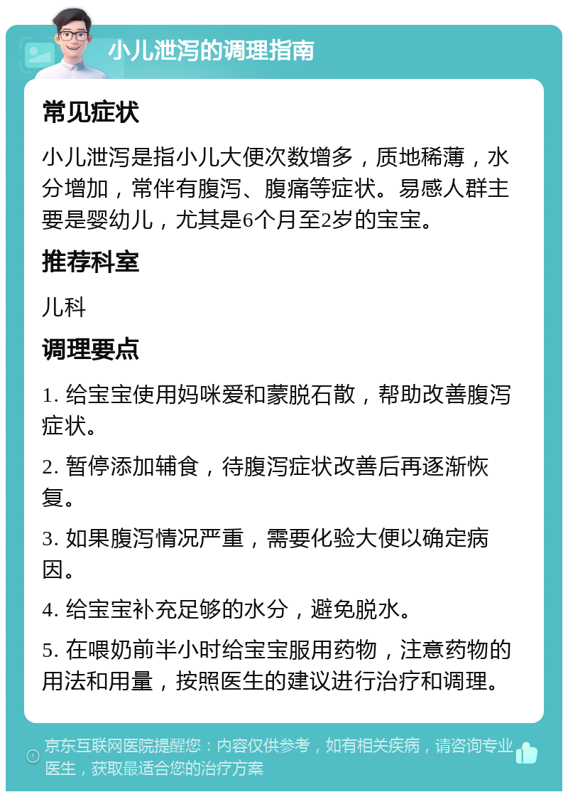 小儿泄泻的调理指南 常见症状 小儿泄泻是指小儿大便次数增多，质地稀薄，水分增加，常伴有腹泻、腹痛等症状。易感人群主要是婴幼儿，尤其是6个月至2岁的宝宝。 推荐科室 儿科 调理要点 1. 给宝宝使用妈咪爱和蒙脱石散，帮助改善腹泻症状。 2. 暂停添加辅食，待腹泻症状改善后再逐渐恢复。 3. 如果腹泻情况严重，需要化验大便以确定病因。 4. 给宝宝补充足够的水分，避免脱水。 5. 在喂奶前半小时给宝宝服用药物，注意药物的用法和用量，按照医生的建议进行治疗和调理。