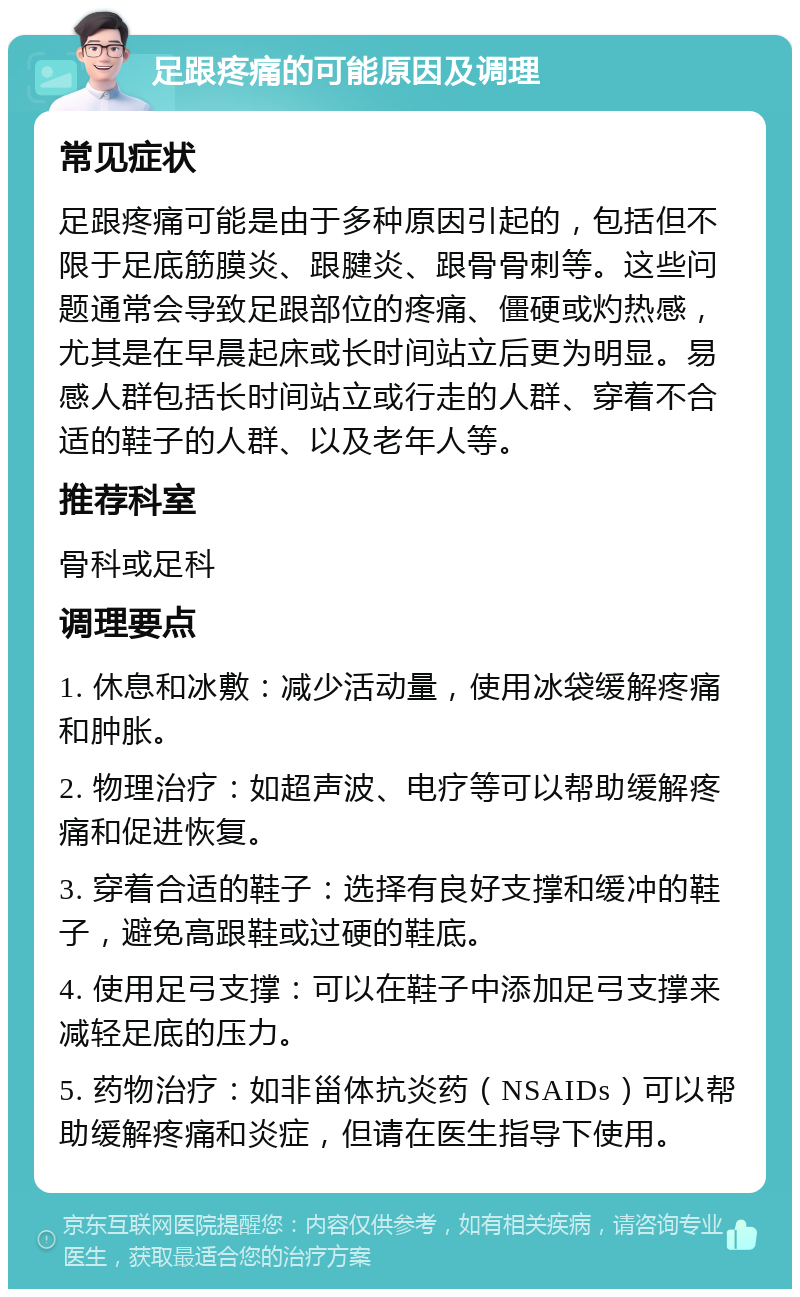 足跟疼痛的可能原因及调理 常见症状 足跟疼痛可能是由于多种原因引起的，包括但不限于足底筋膜炎、跟腱炎、跟骨骨刺等。这些问题通常会导致足跟部位的疼痛、僵硬或灼热感，尤其是在早晨起床或长时间站立后更为明显。易感人群包括长时间站立或行走的人群、穿着不合适的鞋子的人群、以及老年人等。 推荐科室 骨科或足科 调理要点 1. 休息和冰敷：减少活动量，使用冰袋缓解疼痛和肿胀。 2. 物理治疗：如超声波、电疗等可以帮助缓解疼痛和促进恢复。 3. 穿着合适的鞋子：选择有良好支撑和缓冲的鞋子，避免高跟鞋或过硬的鞋底。 4. 使用足弓支撑：可以在鞋子中添加足弓支撑来减轻足底的压力。 5. 药物治疗：如非甾体抗炎药（NSAIDs）可以帮助缓解疼痛和炎症，但请在医生指导下使用。