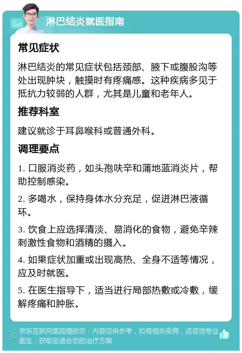 淋巴结炎就医指南 常见症状 淋巴结炎的常见症状包括颈部、腋下或腹股沟等处出现肿块，触摸时有疼痛感。这种疾病多见于抵抗力较弱的人群，尤其是儿童和老年人。 推荐科室 建议就诊于耳鼻喉科或普通外科。 调理要点 1. 口服消炎药，如头孢呋辛和蒲地蓝消炎片，帮助控制感染。 2. 多喝水，保持身体水分充足，促进淋巴液循环。 3. 饮食上应选择清淡、易消化的食物，避免辛辣刺激性食物和酒精的摄入。 4. 如果症状加重或出现高热、全身不适等情况，应及时就医。 5. 在医生指导下，适当进行局部热敷或冷敷，缓解疼痛和肿胀。