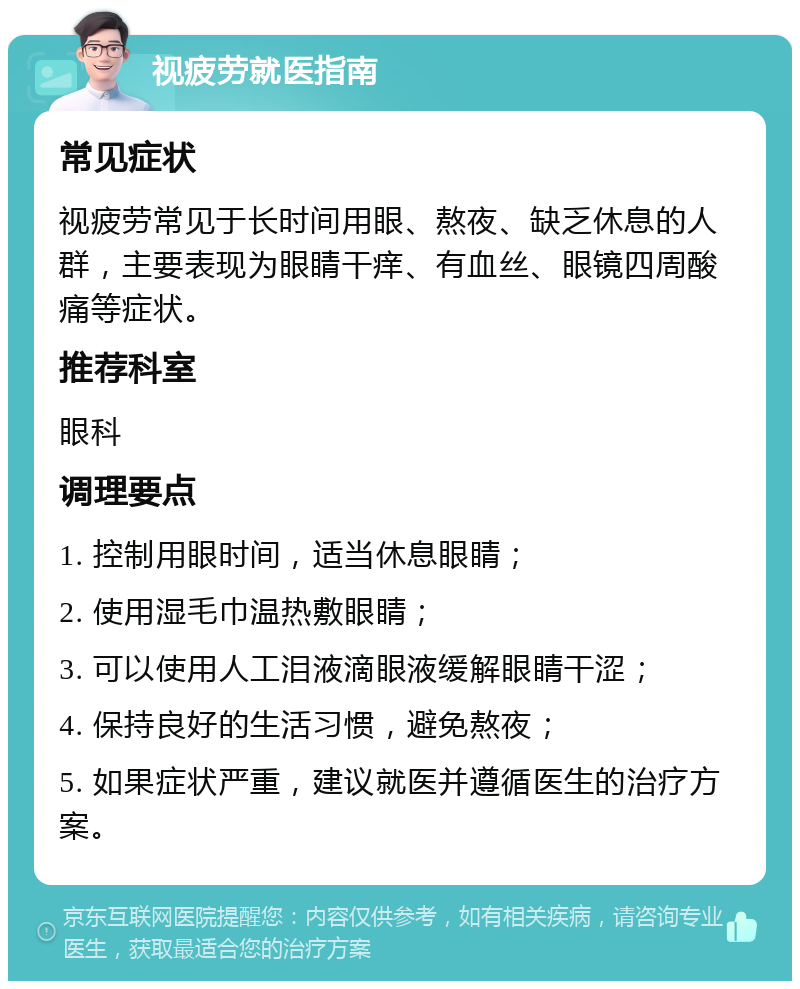 视疲劳就医指南 常见症状 视疲劳常见于长时间用眼、熬夜、缺乏休息的人群，主要表现为眼睛干痒、有血丝、眼镜四周酸痛等症状。 推荐科室 眼科 调理要点 1. 控制用眼时间，适当休息眼睛； 2. 使用湿毛巾温热敷眼睛； 3. 可以使用人工泪液滴眼液缓解眼睛干涩； 4. 保持良好的生活习惯，避免熬夜； 5. 如果症状严重，建议就医并遵循医生的治疗方案。