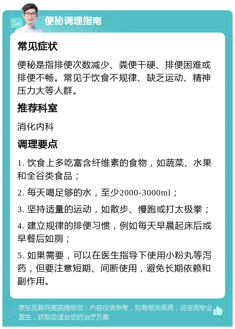 便秘调理指南 常见症状 便秘是指排便次数减少、粪便干硬、排便困难或排便不畅。常见于饮食不规律、缺乏运动、精神压力大等人群。 推荐科室 消化内科 调理要点 1. 饮食上多吃富含纤维素的食物，如蔬菜、水果和全谷类食品； 2. 每天喝足够的水，至少2000-3000ml； 3. 坚持适量的运动，如散步、慢跑或打太极拳； 4. 建立规律的排便习惯，例如每天早晨起床后或早餐后如厕； 5. 如果需要，可以在医生指导下使用小粉丸等泻药，但要注意短期、间断使用，避免长期依赖和副作用。