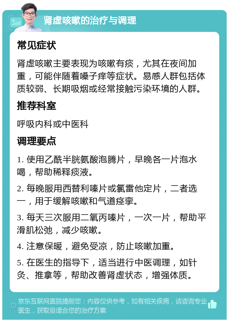 肾虚咳嗽的治疗与调理 常见症状 肾虚咳嗽主要表现为咳嗽有痰，尤其在夜间加重，可能伴随着嗓子痒等症状。易感人群包括体质较弱、长期吸烟或经常接触污染环境的人群。 推荐科室 呼吸内科或中医科 调理要点 1. 使用乙酰半胱氨酸泡腾片，早晚各一片泡水喝，帮助稀释痰液。 2. 每晚服用西替利嗪片或氯雷他定片，二者选一，用于缓解咳嗽和气道痉挛。 3. 每天三次服用二氧丙嗪片，一次一片，帮助平滑肌松弛，减少咳嗽。 4. 注意保暖，避免受凉，防止咳嗽加重。 5. 在医生的指导下，适当进行中医调理，如针灸、推拿等，帮助改善肾虚状态，增强体质。