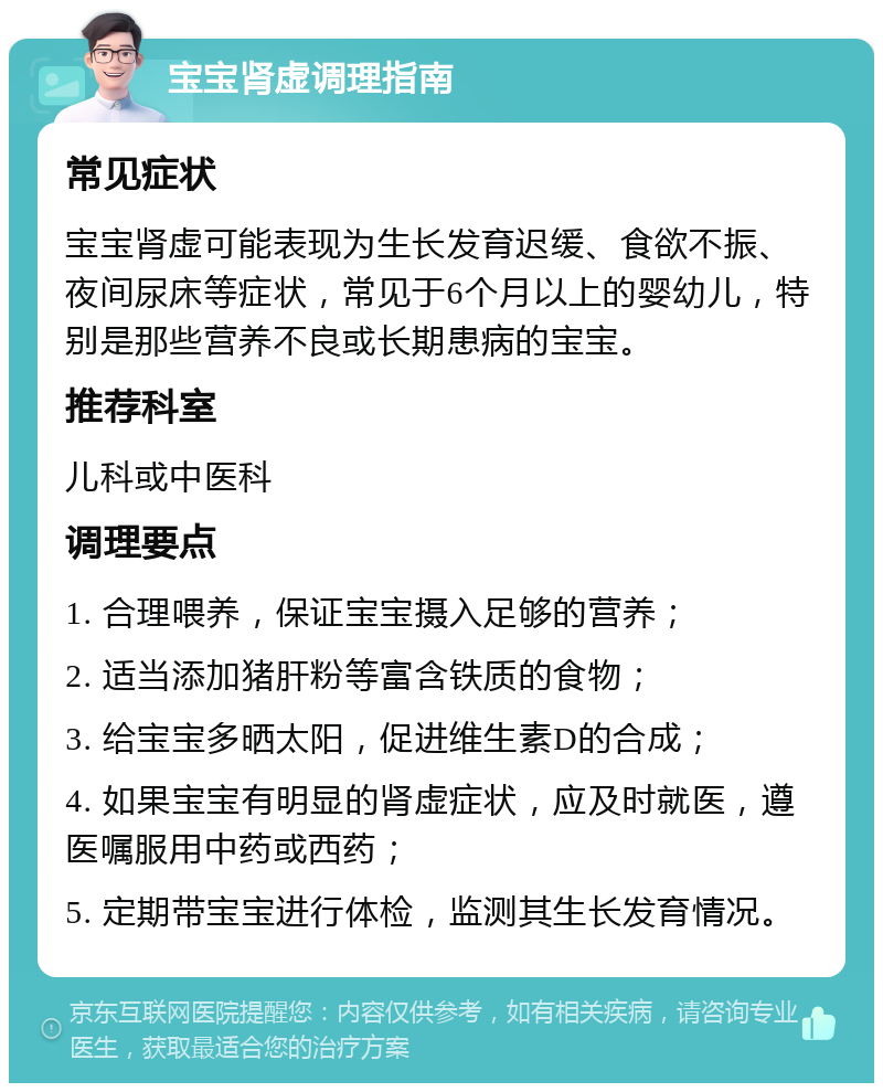 宝宝肾虚调理指南 常见症状 宝宝肾虚可能表现为生长发育迟缓、食欲不振、夜间尿床等症状，常见于6个月以上的婴幼儿，特别是那些营养不良或长期患病的宝宝。 推荐科室 儿科或中医科 调理要点 1. 合理喂养，保证宝宝摄入足够的营养； 2. 适当添加猪肝粉等富含铁质的食物； 3. 给宝宝多晒太阳，促进维生素D的合成； 4. 如果宝宝有明显的肾虚症状，应及时就医，遵医嘱服用中药或西药； 5. 定期带宝宝进行体检，监测其生长发育情况。