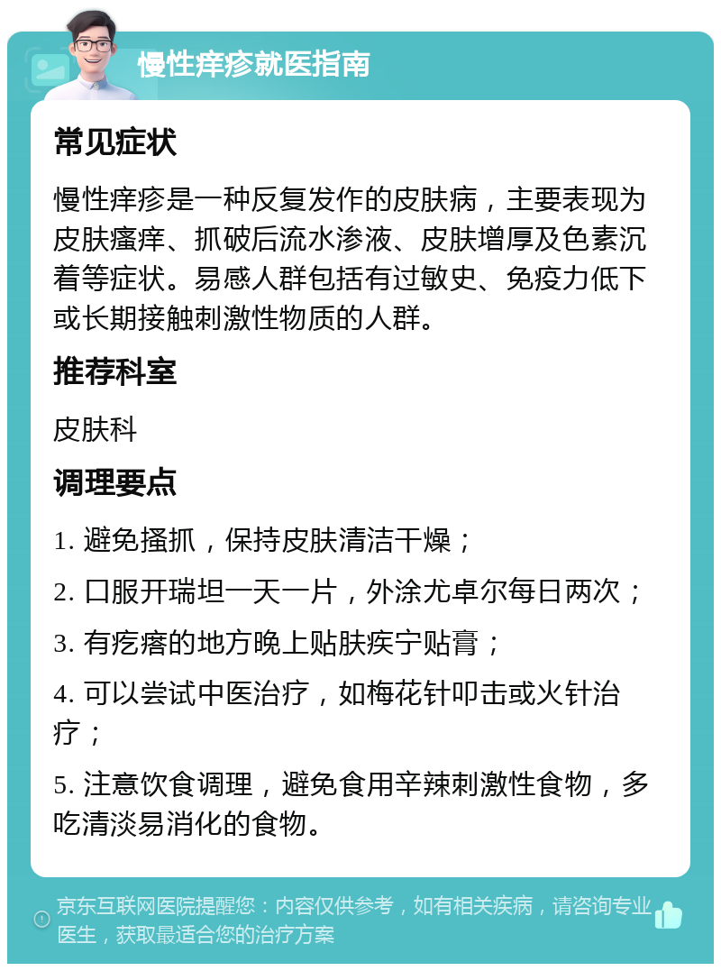 慢性痒疹就医指南 常见症状 慢性痒疹是一种反复发作的皮肤病，主要表现为皮肤瘙痒、抓破后流水渗液、皮肤增厚及色素沉着等症状。易感人群包括有过敏史、免疫力低下或长期接触刺激性物质的人群。 推荐科室 皮肤科 调理要点 1. 避免搔抓，保持皮肤清洁干燥； 2. 口服开瑞坦一天一片，外涂尤卓尔每日两次； 3. 有疙瘩的地方晚上贴肤疾宁贴膏； 4. 可以尝试中医治疗，如梅花针叩击或火针治疗； 5. 注意饮食调理，避免食用辛辣刺激性食物，多吃清淡易消化的食物。