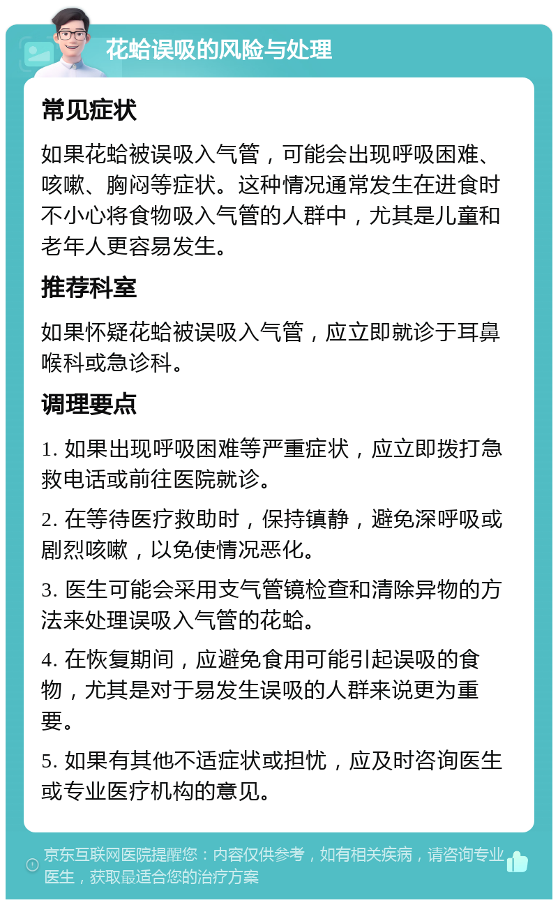 花蛤误吸的风险与处理 常见症状 如果花蛤被误吸入气管，可能会出现呼吸困难、咳嗽、胸闷等症状。这种情况通常发生在进食时不小心将食物吸入气管的人群中，尤其是儿童和老年人更容易发生。 推荐科室 如果怀疑花蛤被误吸入气管，应立即就诊于耳鼻喉科或急诊科。 调理要点 1. 如果出现呼吸困难等严重症状，应立即拨打急救电话或前往医院就诊。 2. 在等待医疗救助时，保持镇静，避免深呼吸或剧烈咳嗽，以免使情况恶化。 3. 医生可能会采用支气管镜检查和清除异物的方法来处理误吸入气管的花蛤。 4. 在恢复期间，应避免食用可能引起误吸的食物，尤其是对于易发生误吸的人群来说更为重要。 5. 如果有其他不适症状或担忧，应及时咨询医生或专业医疗机构的意见。