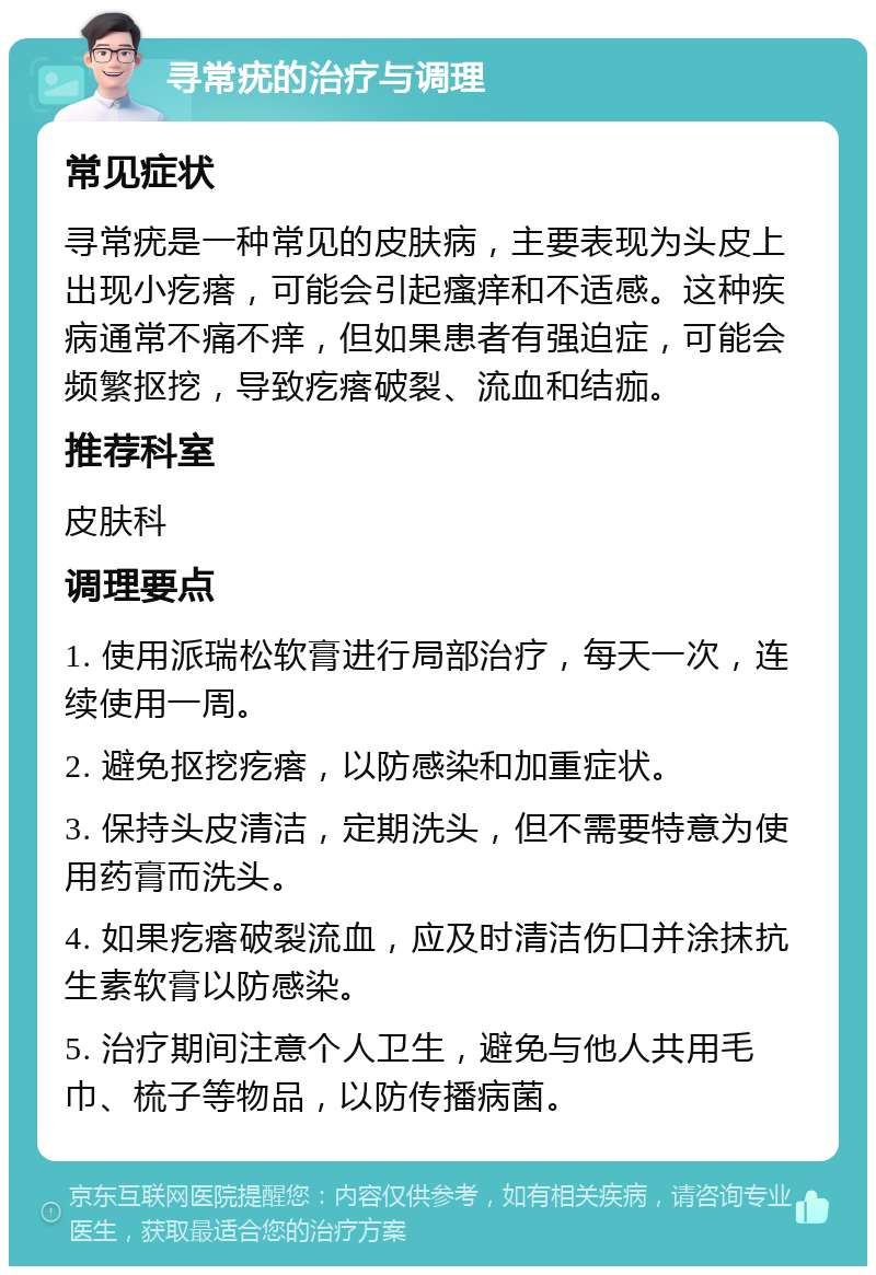 寻常疣的治疗与调理 常见症状 寻常疣是一种常见的皮肤病，主要表现为头皮上出现小疙瘩，可能会引起瘙痒和不适感。这种疾病通常不痛不痒，但如果患者有强迫症，可能会频繁抠挖，导致疙瘩破裂、流血和结痂。 推荐科室 皮肤科 调理要点 1. 使用派瑞松软膏进行局部治疗，每天一次，连续使用一周。 2. 避免抠挖疙瘩，以防感染和加重症状。 3. 保持头皮清洁，定期洗头，但不需要特意为使用药膏而洗头。 4. 如果疙瘩破裂流血，应及时清洁伤口并涂抹抗生素软膏以防感染。 5. 治疗期间注意个人卫生，避免与他人共用毛巾、梳子等物品，以防传播病菌。