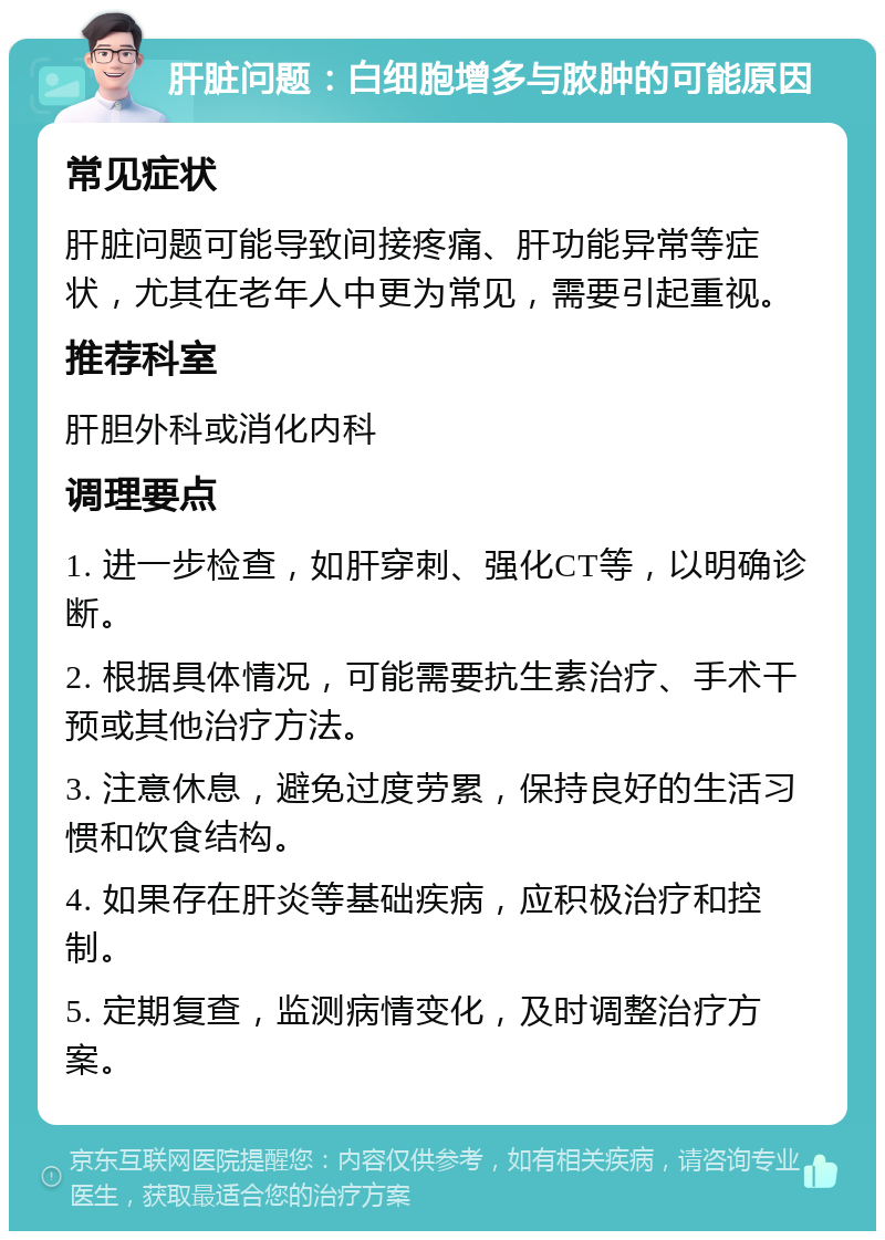 肝脏问题：白细胞增多与脓肿的可能原因 常见症状 肝脏问题可能导致间接疼痛、肝功能异常等症状，尤其在老年人中更为常见，需要引起重视。 推荐科室 肝胆外科或消化内科 调理要点 1. 进一步检查，如肝穿刺、强化CT等，以明确诊断。 2. 根据具体情况，可能需要抗生素治疗、手术干预或其他治疗方法。 3. 注意休息，避免过度劳累，保持良好的生活习惯和饮食结构。 4. 如果存在肝炎等基础疾病，应积极治疗和控制。 5. 定期复查，监测病情变化，及时调整治疗方案。