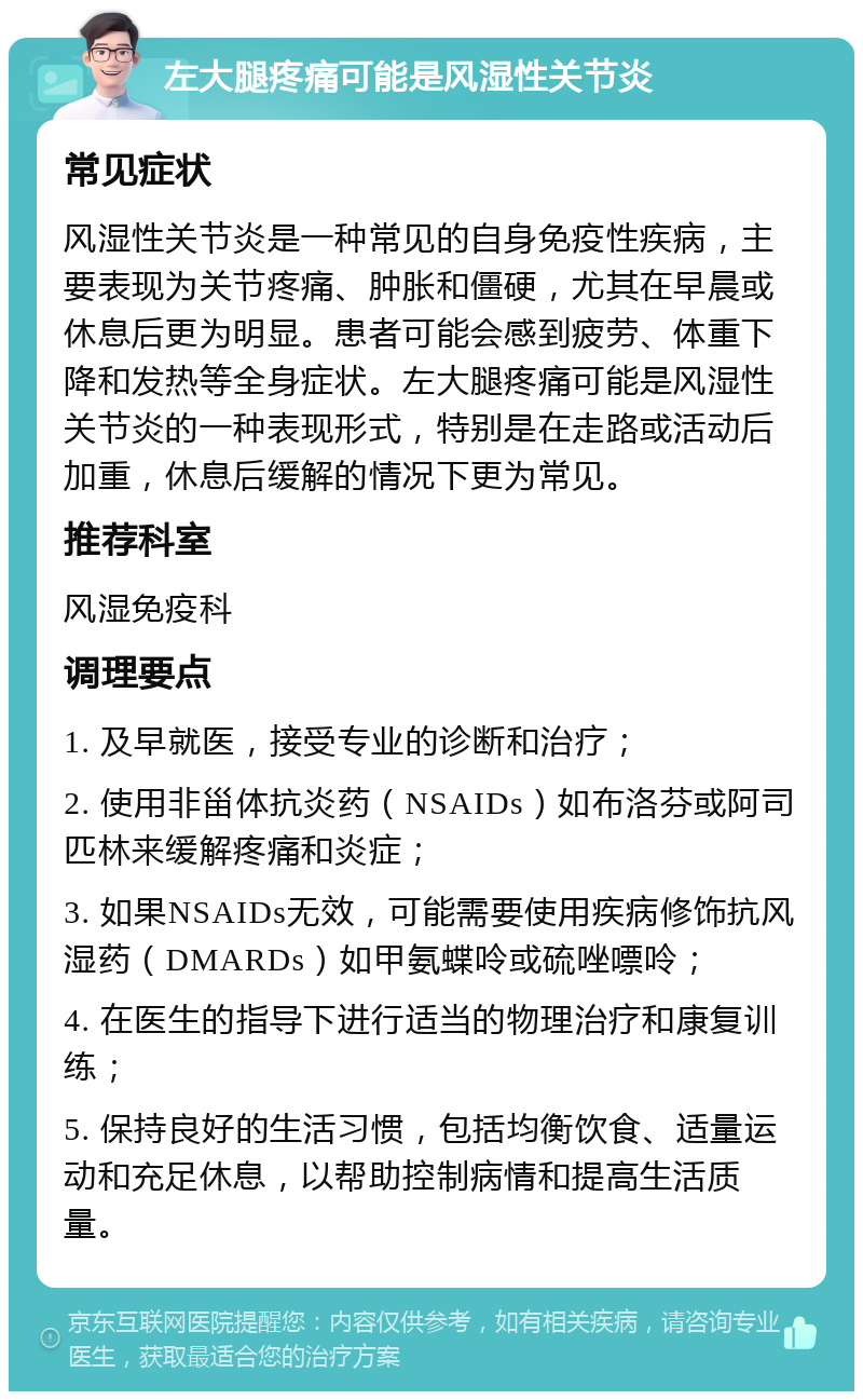 左大腿疼痛可能是风湿性关节炎 常见症状 风湿性关节炎是一种常见的自身免疫性疾病，主要表现为关节疼痛、肿胀和僵硬，尤其在早晨或休息后更为明显。患者可能会感到疲劳、体重下降和发热等全身症状。左大腿疼痛可能是风湿性关节炎的一种表现形式，特别是在走路或活动后加重，休息后缓解的情况下更为常见。 推荐科室 风湿免疫科 调理要点 1. 及早就医，接受专业的诊断和治疗； 2. 使用非甾体抗炎药（NSAIDs）如布洛芬或阿司匹林来缓解疼痛和炎症； 3. 如果NSAIDs无效，可能需要使用疾病修饰抗风湿药（DMARDs）如甲氨蝶呤或硫唑嘌呤； 4. 在医生的指导下进行适当的物理治疗和康复训练； 5. 保持良好的生活习惯，包括均衡饮食、适量运动和充足休息，以帮助控制病情和提高生活质量。