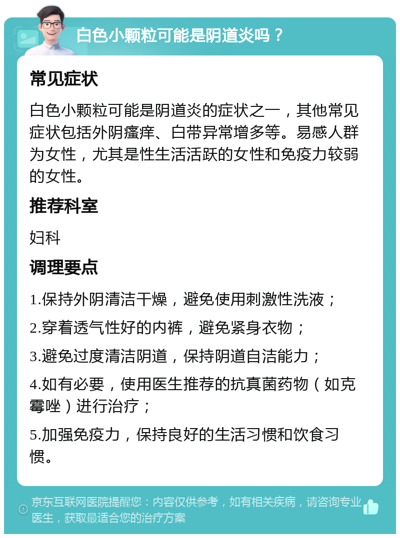 白色小颗粒可能是阴道炎吗？ 常见症状 白色小颗粒可能是阴道炎的症状之一，其他常见症状包括外阴瘙痒、白带异常增多等。易感人群为女性，尤其是性生活活跃的女性和免疫力较弱的女性。 推荐科室 妇科 调理要点 1.保持外阴清洁干燥，避免使用刺激性洗液； 2.穿着透气性好的内裤，避免紧身衣物； 3.避免过度清洁阴道，保持阴道自洁能力； 4.如有必要，使用医生推荐的抗真菌药物（如克霉唑）进行治疗； 5.加强免疫力，保持良好的生活习惯和饮食习惯。