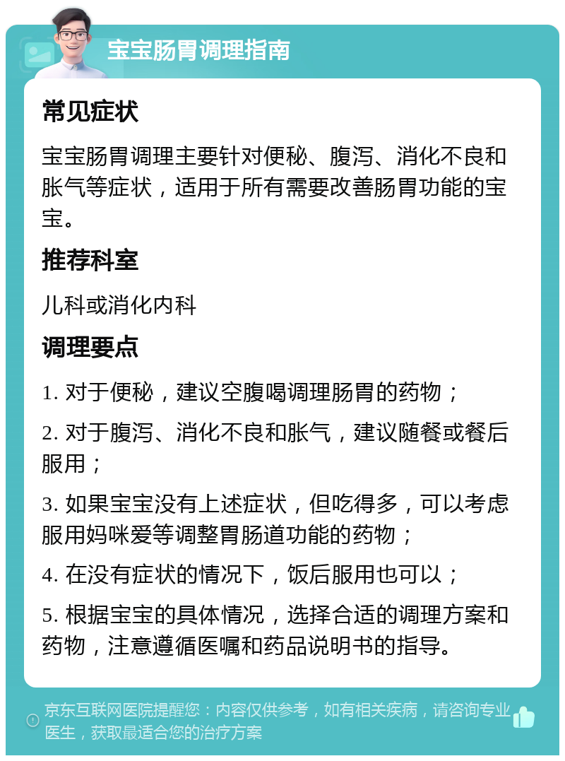 宝宝肠胃调理指南 常见症状 宝宝肠胃调理主要针对便秘、腹泻、消化不良和胀气等症状，适用于所有需要改善肠胃功能的宝宝。 推荐科室 儿科或消化内科 调理要点 1. 对于便秘，建议空腹喝调理肠胃的药物； 2. 对于腹泻、消化不良和胀气，建议随餐或餐后服用； 3. 如果宝宝没有上述症状，但吃得多，可以考虑服用妈咪爱等调整胃肠道功能的药物； 4. 在没有症状的情况下，饭后服用也可以； 5. 根据宝宝的具体情况，选择合适的调理方案和药物，注意遵循医嘱和药品说明书的指导。