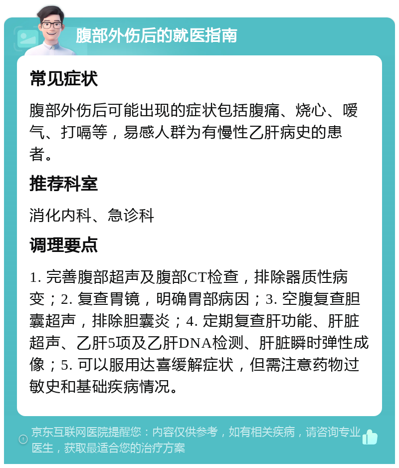 腹部外伤后的就医指南 常见症状 腹部外伤后可能出现的症状包括腹痛、烧心、嗳气、打嗝等，易感人群为有慢性乙肝病史的患者。 推荐科室 消化内科、急诊科 调理要点 1. 完善腹部超声及腹部CT检查，排除器质性病变；2. 复查胃镜，明确胃部病因；3. 空腹复查胆囊超声，排除胆囊炎；4. 定期复查肝功能、肝脏超声、乙肝5项及乙肝DNA检测、肝脏瞬时弹性成像；5. 可以服用达喜缓解症状，但需注意药物过敏史和基础疾病情况。