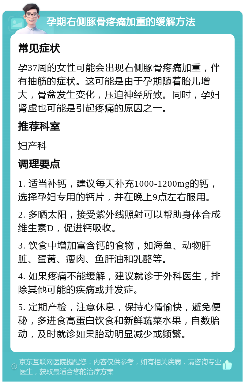 孕期右侧豚骨疼痛加重的缓解方法 常见症状 孕37周的女性可能会出现右侧豚骨疼痛加重，伴有抽筋的症状。这可能是由于孕期随着胎儿增大，骨盆发生变化，压迫神经所致。同时，孕妇肾虚也可能是引起疼痛的原因之一。 推荐科室 妇产科 调理要点 1. 适当补钙，建议每天补充1000-1200mg的钙，选择孕妇专用的钙片，并在晚上9点左右服用。 2. 多晒太阳，接受紫外线照射可以帮助身体合成维生素D，促进钙吸收。 3. 饮食中增加富含钙的食物，如海鱼、动物肝脏、蛋黄、瘦肉、鱼肝油和乳酪等。 4. 如果疼痛不能缓解，建议就诊于外科医生，排除其他可能的疾病或并发症。 5. 定期产检，注意休息，保持心情愉快，避免便秘，多进食高蛋白饮食和新鲜蔬菜水果，自数胎动，及时就诊如果胎动明显减少或频繁。