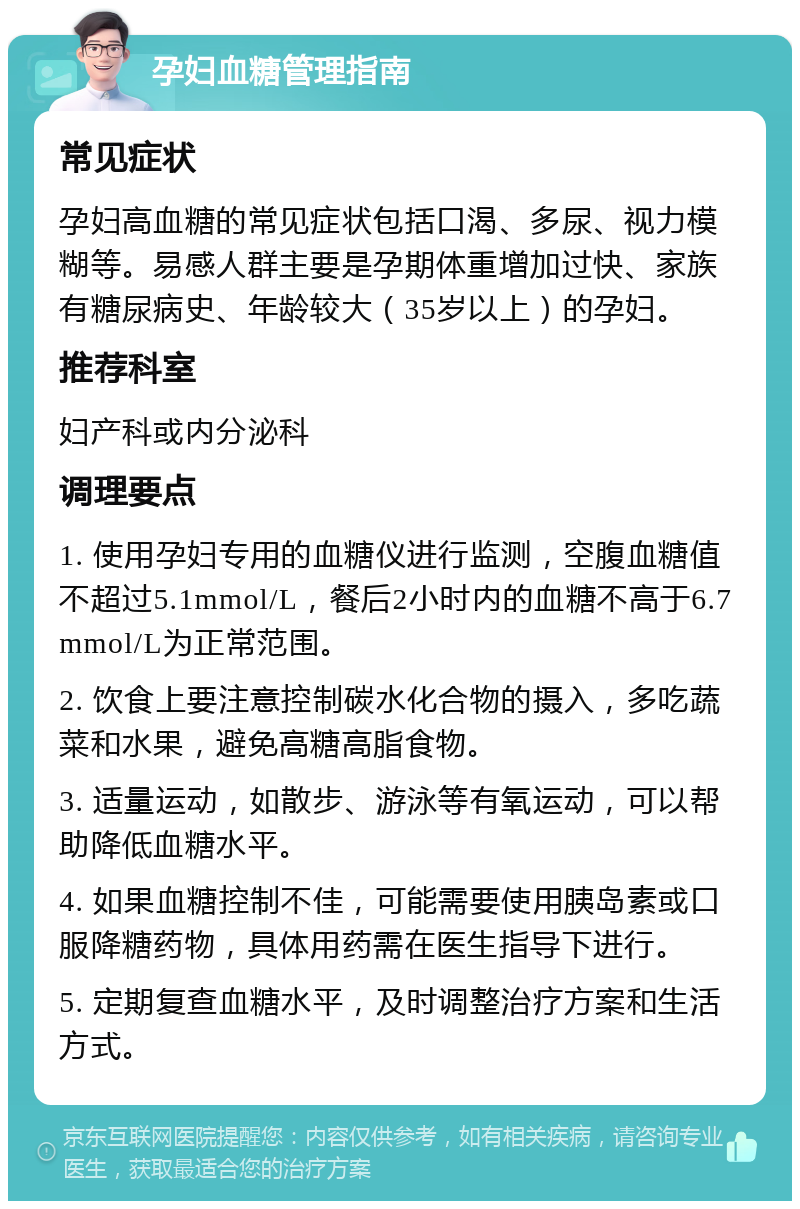 孕妇血糖管理指南 常见症状 孕妇高血糖的常见症状包括口渴、多尿、视力模糊等。易感人群主要是孕期体重增加过快、家族有糖尿病史、年龄较大（35岁以上）的孕妇。 推荐科室 妇产科或内分泌科 调理要点 1. 使用孕妇专用的血糖仪进行监测，空腹血糖值不超过5.1mmol/L，餐后2小时内的血糖不高于6.7mmol/L为正常范围。 2. 饮食上要注意控制碳水化合物的摄入，多吃蔬菜和水果，避免高糖高脂食物。 3. 适量运动，如散步、游泳等有氧运动，可以帮助降低血糖水平。 4. 如果血糖控制不佳，可能需要使用胰岛素或口服降糖药物，具体用药需在医生指导下进行。 5. 定期复查血糖水平，及时调整治疗方案和生活方式。