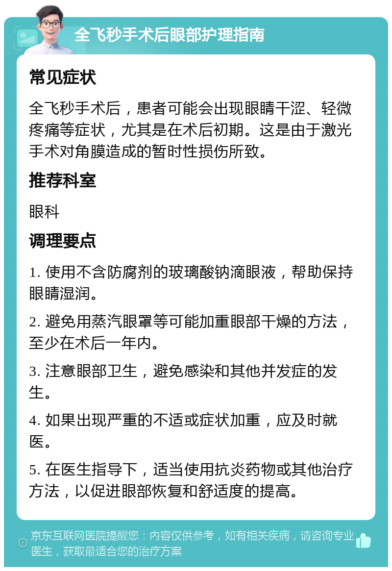 全飞秒手术后眼部护理指南 常见症状 全飞秒手术后，患者可能会出现眼睛干涩、轻微疼痛等症状，尤其是在术后初期。这是由于激光手术对角膜造成的暂时性损伤所致。 推荐科室 眼科 调理要点 1. 使用不含防腐剂的玻璃酸钠滴眼液，帮助保持眼睛湿润。 2. 避免用蒸汽眼罩等可能加重眼部干燥的方法，至少在术后一年内。 3. 注意眼部卫生，避免感染和其他并发症的发生。 4. 如果出现严重的不适或症状加重，应及时就医。 5. 在医生指导下，适当使用抗炎药物或其他治疗方法，以促进眼部恢复和舒适度的提高。