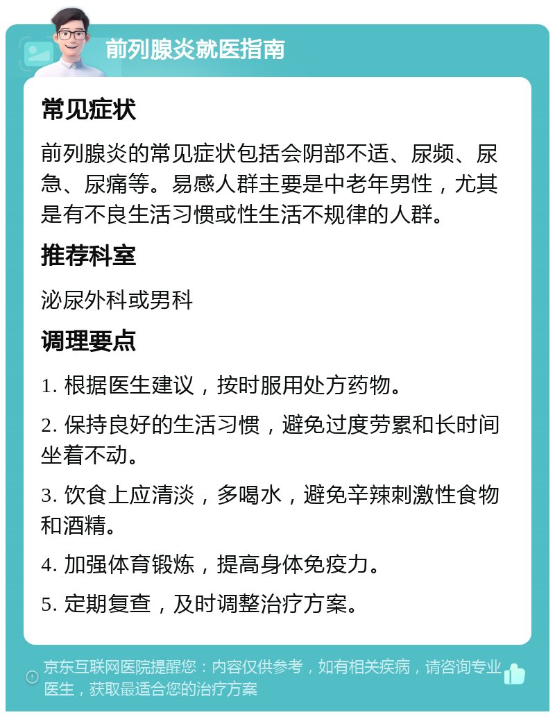 前列腺炎就医指南 常见症状 前列腺炎的常见症状包括会阴部不适、尿频、尿急、尿痛等。易感人群主要是中老年男性，尤其是有不良生活习惯或性生活不规律的人群。 推荐科室 泌尿外科或男科 调理要点 1. 根据医生建议，按时服用处方药物。 2. 保持良好的生活习惯，避免过度劳累和长时间坐着不动。 3. 饮食上应清淡，多喝水，避免辛辣刺激性食物和酒精。 4. 加强体育锻炼，提高身体免疫力。 5. 定期复查，及时调整治疗方案。